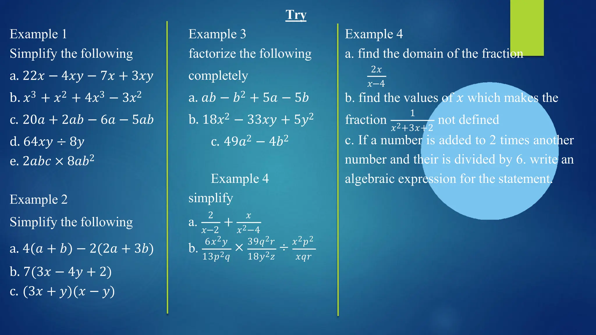 Try
Example 1
Simplify the following
Example 4
a. find the domain of the fraction
2𝑥
𝑥−4
b. find the values of 𝑥 which makes the
fraction
1
𝑥2+3𝑥+2
not defined
Example 3
factorize the following
completely
a. 𝑎𝑏 − 𝑏2 + 5𝑎 − 5𝑏
b. 18𝑥2 − 33𝑥𝑦 + 5𝑦2
c. 49𝑎2 − 4𝑏2
a. 22𝑥 − 4𝑥𝑦 − 7𝑥 + 3𝑥𝑦
b. 𝑥3 + 𝑥2 + 4𝑥3 − 3𝑥2
c. 20𝑎 + 2𝑎𝑏 − 6𝑎 − 5𝑎𝑏
d. 64𝑥𝑦 ÷ 8𝑦
e. 2𝑎𝑏𝑐 × 8𝑎𝑏2
c. If a number is added to 2 times another
number and their is divided by 6. write an
algebraic expression for the statement.
Example 4
simplify
𝑥−2
+
2 𝑥
𝑥2−4
a.
b.
13𝑝2𝑞
6𝑥2𝑦
× 39𝑞2𝑟
÷ 𝑥2𝑝2
18𝑦2𝑧 𝑥𝑞𝑟
Example 2
Simplify the following
a. 4 𝑎 + 𝑏 − 2(2𝑎 + 3𝑏)
b. 7(3𝑥 − 4𝑦 + 2)
c. (3𝑥 + 𝑦)(𝑥 − 𝑦)
 