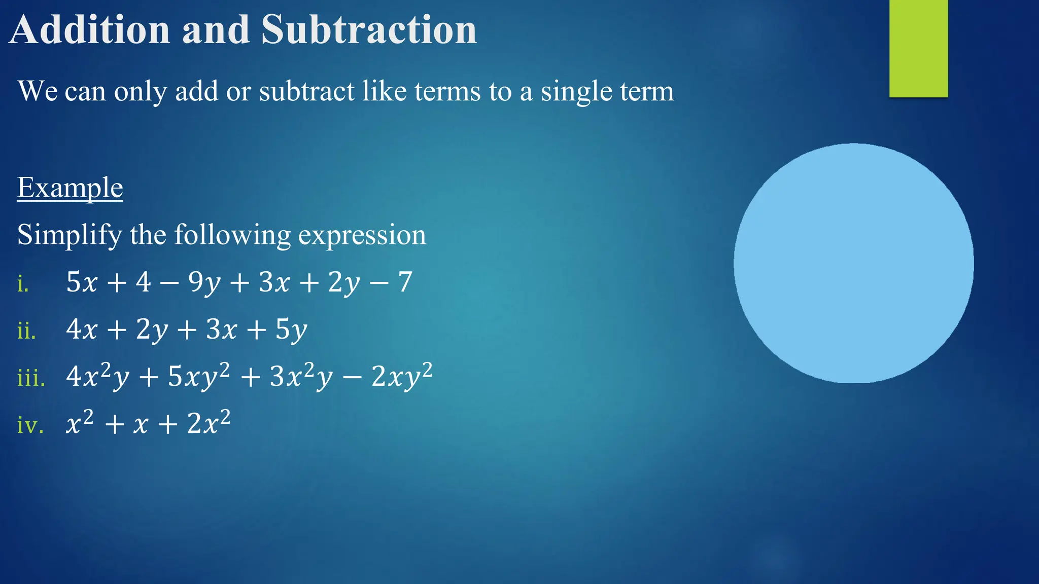 Addition and Subtraction
We can only add or subtract like terms to a single term
Example
Simplify the following expression
i. 5𝑥 + 4 − 9𝑦 + 3𝑥 + 2𝑦 − 7
ii. 4𝑥 + 2𝑦 + 3𝑥 + 5𝑦
iii. 4𝑥2𝑦 + 5𝑥𝑦2 + 3𝑥2𝑦 − 2𝑥𝑦2
iv. 𝑥2 + 𝑥 + 2𝑥2
 