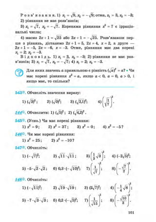 Р о з в ' я з а н н я . 1) Ху = ^/9, х% = - д/9; отже, л^ = 3, = -3;
2) рівняння не має розв'язків;
3) Ху = д/7, Х2 = - уІ7. Коренями рівняння з? = 7 е ірраціо-
нальні числа;
4) маємо або 2х+1 = -л/25. Розв'язавши пер-
ше з рівнянь, дістанемо 2х +1 = 5, 2х = 4, х = 2, а друге —
2х + 1 = -5, 2х = -6, х = -3. Отже, рівняння має два корені
— 2у — З*
В і д п о в і д ь . 1) Ху = З, Х2 = -3; 2) рівняння не має роз-
в'язків; 3) Ху = у[7, = = -3.
Для яких значень а правильною є рівність (y[af = а? • Чи
має корені рівняння я? = а, якщо а < 0, а = 0, а > 0, і
якщо має, то скільки?
ґ
1
7
v ' у
543®. Обчисліть значення виразу:
1) (л/3)2; 2) (VO)2; ЗМ^гД)2; 4)
544®. Обчислити: 1) ф)2; 2) ( f t g f .
545®. (Усно.) Чи має корені рівняння:
1)з? = 9; 2) х2 = 37; 3)л? = 0; 4) з? =-5?
546®. Чи має корені рівняння:
1)з? = 25; 2) з? = -10?
547®. Обчисліть:
2 ) V n - V n ; 3)(|V3ІХ-л/7)2;
5 ) - 5 ф ф ; 6) 0,3• (-д/ЇО)2; 7)
/ Л2
х
v ^ y
4) (~2yfsf;
ґ
8)
2
v у
548®. Обчисліть:
1М-л/її)2; 2)Vl9-Vl9; 3)(2л/7)2; 4 ) ( - | V 8 | ;
5) -7 д/З-л/З; 6) 0,2• (-д/б)2; 7)
/
л/Ї5
8)
уіо
З
v у
101
 