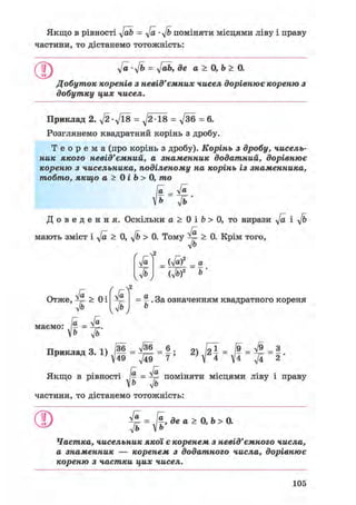 Якщо в рівності y[ab = у/а • y/b поміняти місцями ліву і праву
частини, то дістанемо тотожність:
у/а-у/ь = у/аЬ, де а > 0, Ь > 0.
Добуток коренів з невід'ємних чисел дорівнює кореню з
добутку цих чисел.
Приклад 2. д/2-д/їв = ^2 18 = у/36 = 6.
Розглянемо квадратний корінь з дробу.
Т е о р е м а (про корінь з дробу). Корінь з дробу, чисель-
ник якого невід'ємний, а знаменник додатний, дорівнює
кореню з чисельника, поділеному на корінь із знаменника,
тобто, якщо а > 0 і Ь > 0, то
[а _ У»
іь ft •
Д о в е д е н н я . Оскільки а > 0 і b > 0, то вирази у/а і y/b
мають зміст і у/а > 0, y/b > 0. Тому ^ > 0. Крім того,
л/Ь
Ґ гл2
уа
fb
(Jaf
Ш
а
2 Ь
ґ ГЧ2
уа
ІЬ
§ . За означенням квадратного кореня
b
Отже, ^ > Оі
Ф
In л/а
маємо: - =
Ь ф
тТїлжжжлтютт ч 1 /36 л/36 6 . о Іої /9 л/9 З
Приклад = 2> У2 ї = = ^ = 2 *
Якщо в рівності [а = ^ поміняти місцями ліву і праву
V& y/b
частини, то дістанемо тотожність:
О = J f , де а > 0, Ь > 0.у/а
л/ь
Частка, чисельник якої є коренем з невід'ємного числа,
а знаменник — коренем з додатного числа, дорівнює
кореню з частки цих чисел.
105
 