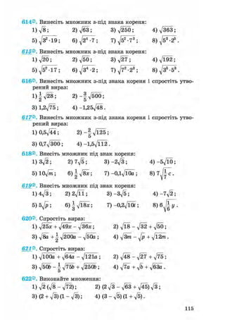 614®. Винесіть множник з-під знака кореня:
1) л/8; 2) ft3 ; 3) ft50; 4) V363;
5) Д/З2 -19; 6) ft4-7; 7) ft2 -73 ; 8) ft3-2?
615®. Винесіть множник з-під знака кореня:
I) ftb; 2) ftb; 3)ft7; 4) д/192;
5) ft2 17; 6) ft4-2; 7) ft2-2s; 8) Д/З5-53
616®. Винесіть множник з-під знака кореня і спростіть утво
рений вираз:
1)|V28; 2) - 1 V 5 0 0 ;
3) 1.2V75; 4) -1,25^48.
617®. Винесіть множник з-під знака кореня і спростіть утво
рений вираз:
1) 0,5д/44; 2 ) - | V l 2 5 ;
3) 0,7ftob; 4) -l,5ftl2.
618®. Внесіть множник під знак кореня:
1)3^2; 2) 7ft; 3)-2ft; 4)-5ftb;
5)10ftn; &)4ftx; 7)-0,lft0a; 8) 7 Ifc .
u V і
619®. Внесіть множник під знак кореня:
1) 4ft; 2)2ftl; 3)-3ft; 4) -7^2;
5) 5ft; 6)^ft8x; 7)-0,2ft01; 8)6J[y-
620®. Спростіть вираз:
1) ft5x + ft9x-ft6x; 2)ft8-ft2 + ft0;
3) fta +  ftOOa - ftOa ; 4) ftm - ft + ft2m.
621®. Спростіть вираз:
1) ftOOa + ft4a - ft21a ; 2) ftS-ftt +ft5;
3) ftbb - і ftSb + ft50b; 4) fta + ft + ft3a .
О
622®. Виконайте множення:
l)ft(ft-ft2); 2)(2ft-ft3 + ft5)ft;
3) (2 + ft) (1 - ft); 4) (3 - ft) (1 + ft).
 
