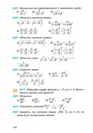 642®. Звільніться від ірраціональності у знаменнику дробу:
Ю . ОЧ З Q4 1
1)
л/3 + l '
2)
ftb-ft'
3)
5y/2-2ft '
643©. Обчисліть значення виразу:
г , ,
1) д/з - д/5 - д/з + V5
Уб + л/з | л/5-Уз ,
75-Л/З ft+ft'
2)
4)
15 15
11+2^30 ll-2fto'
1-л/З
1+л/З
л2
1 + л/З
1-л/з
2
644®. Обчисліть значення виразу:
/ , , л2
1) д/7 + 4д/3 + д/7 -
У
З V7+V6 ; д/7-Уб .
V7-V6 ft+ft'
645©. Обчисліть суму:
2)
4)
+
losfti ю + з Т ї ї '
1+^5
1-V5
л2 /
+
л/Ї+л/5 л/5 + д/9 ft+fts
1-л/5
+ ...+
ftE+ft)'
646®. Спростіть вираз:
л/т+1 . 1
1)
3)
mfti+m+fti m2-fti
ft ft-ft
2)
а+Ь 2ft .
ftb-b ft-yjb
ft+ft ft
647®. Побудуйте графік функції у = я2, де х > 0. Якою є
область значень цієї функції?
648®. Обчисліть:
1)
216"
364
о 81а . оч 48-16
27®'
4)
28-138
267
649®. Розв'яжіть рівняння _ А = 1
X х-1 ХГ-Х
650®. Доведіть, що значення виразу ftOn - 3, де п є ЛГ, не
може бути натуральним числом.
118
 