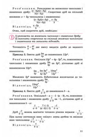 Р о з в ' я з а н н я . Розкладемо на множники чисельник і
знаменник дробу: (* 3у)(* + 3у) Скоротимо дріб на спільний
5(х + 3у)
множник х + Зу чисельника і знаменника:
(х-3у)(х + 3у) _ х-3у
В і д п о в і д ь .
Нх + Зу)
х-3 у
5
Отже, щоб скоротити дріб, необхідно:
Q1) розкласти на множники чисельник і знаменник дробу;
2) виконати скорочення на спільний множник чисельника
і знаменника та записати відповідь.
Тотожність ^ = ^ дає змогу зводити дроби до заданого
о be
знаменника.
Приклад 3. Звести дріб ^ до знаменника 12р4.
4р
Р о з в ' я з а н н я . Оскільки 12р4 = 4р • Зр3, то, помноживши
чисельник і знаменник дробу ^ на Зр3, дістанемо дріб зі
4р
знаменником 12р4:
5т _ Ьт-Зр3 _ 15тр3
4р ~ Ар-Зр3 12р4
Множник Зр3 називають додатковим множником до чи-
сельника і знаменника дробу .
з р
D . . 15трВ і д п о в і д ь . V-.
12р
и др
Р о з в ' я з а н н я . Оскільки 6 - а = - 1 • (а - Ь), то, помножив-
[ чисельник і зна
знаменником b - а:
ГТ
Приклад 4. Звести дріб —Ц- до знаменника 6 - а .
а-Ь
і - а
7
ши чисельник і знаменник дробу —— на -1, дістанемо дріб зі
а-Ь
7-(-І)
а-Ь (а-Ь)-(-І) Ъ-а
_rt
Дріб —— можна замінити тотожно рівним виразом
Ь-а Ь-а
При цьому поставили знак «мінус» перед дробом та змінили
-7 7знак чисельника: —— = - —^—.
Ь-а Ь-а
1В і д п о в і д ь . - —^— .
Ь-а
 