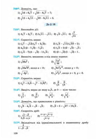 709® Доведіть, що:
1) д/іб + 6д/7 + д/23 - 8д/7 = 7;
2) ^15 + 4Vn - ^20 - бд/її = 5.
До§ 18
710® Виконайте дії:
1) Зд/7 + 2д/7 ; 2)5д/П-д/П; 3)д/3д/її; 4)
711® Спростіть вираз:
1)(д/7-л/Ї2)(л/7 + 3д/3); 2) (д/з - д/її)(д/зз + 1);
3) 4д/2 (2 - 7д/8) - 7д/2 ; 4) (д/б + 1) (2 - д/б) - д/б;
5) (д/з - 7) (4 - д/З) - І1д/3 ; 6) (2 + д/З) (1 - д/З) + 1.
712® Винесіть множник з-під знака кореня:
1) д/28^; 2)
7т3
36
3) д/25а2ь5, якщо а < 0;
5) д/-8р^;
713® Спростіть вираз:
4) ^8x3y10, якщо у > 0;
6) д/я3і/3, якщо дс< 0, у < 0.
1) (д/7+2д/б + ^7 - 2д/б)2 ; 2)
І
714®. Зведіть вираз до виду a^/b, де Ь — ціле число:
1) '
2) 2 . 3) 141 . 4 ) J 5 | .
715® Доведіть, що правильною є рівність:
1) ^8-4д/з = д/б - д/2; 2)д/2 + 5 = V T l o f t
716®. Скоротіть дріб:
1)
2yl2-xjx ' д[х+У
717® Звільніться від ірраціональності в знаменнику дробу
4
i+v^-л/з'
128
 