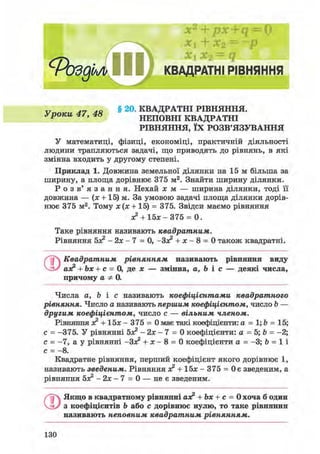 х2
+ px+q = 0
+ х2 = ~р
х1 х2 = q
с
РоздЬл КВАДРАТНІ РІВНЯННЯ
v Л7 ля § 20. КВАДРАТНІ РІВНЯННЯ.
уроки 4/, 4 » НЕПОВНІ КВАДРАТНІ
РІВНЯННЯ, ЇХ РОЗВ'ЯЗУВАННЯ
У математиці, фізиці, економіці, практичній діяльності
людини трапляються задачі, що приводять до рівнянь, в які
змінна входить у другому степені.
Приклад 1. Довжина земельної ділянки на 15 м більша за
ширину, а площа дорівнює 375 м2. Знайти ширину ділянки.
Р о з в ' я з а н н я . Нехай х м — ширина ділянки, тоді її
довжина — (х + 15) м. За умовою задачі площа ділянки дорів-
нює 375 м2. Тому х(х + 15) = 375. Звідси маємо рівняння
х2 + 15л: - 375 = 0.
Таке рівняння називають квадратним.
Рівняння бх2 - 2х - 7 = 0, -Зх2 + х - 8 = 0 також квадратні.
ґ~і Квадратним рівнянням називають рівняння виду
аз? + Ьх + с = 0, де х — змінна, а, Ь і с — деякі числа,
причому а Ф 0.
Числа а, Ь і с називають коефіцієнтами квадратного
рівняння. Число а називають першим коефіцієнтом, число b —
другим коефіцієнтом, число с — вільним членом.
Рівняння х2 + 15х - 375 = 0 має такі коефіцієнти: а = 1; Ь = 15;
с = -375. У рівнянні бх2 - 2х - 7 = 0 коефіцієнти: а = 5; b = -2;
с = -7, а у рівнянні -Зх2 + х - 8 = 0 коефіцієнти а = -3; b = 1 і
с = - 8 .
Квадратне рівняння, перший коефіцієнт якого дорівнює 1,
називають зведеним. Рівняння х2 + 1 5 х - 3 7 5 = Оє зведеним, а
рівняння бх2 - 2 х - 7 = 0 — не є зведеним.
О Якщо в квадратному рівнянні аз? + Ъх + с = 0 хоча б один
з коефіцієнтів Ь або с дорівнює нулю, то таке рівняння
називають неповним квадратним рівнянням.
130
 
