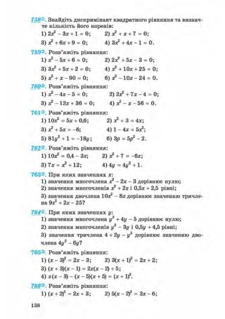 758®. Знайдіть дискримінант квадратного рівняння та визнач-
те кількість його коренів:
1) 2з? - Зх + 1 = 0; 2) х2 + х + 7 = 0;
3) х2 + бх + 9 = 0; 4) З х 2 + 4 х - 1 = 0.
759®. Розв'яжіть рівняння:
1) х2 - 5х + 6 = 0; 2) 2Х2+ 5 х - 3 = 0;
3) Зх2+ 5х + 2 = 0; 4) х2 + Юх + 25 = 0;
5) х2 + х - 90 = 0; 6) л? - 1 0 х - 2 4 = 0.
760®. Розв'яжіть рівняння:
1) я? - 4х - 5 = 0; 2) 2Х2 + 7х - 4 = 0;
3) - 12х + 36 = 0; 4) х2 - х - 56 = 0.
761®. Розв'яжіть рівняння:
1) Юх2 = 5х + 0,6; 2) х2 + 3 = 4х;
3) х2 + 5х = -6; 4) 1 - 4х = бх2;
5) 81у2 + 1 = -18у; 6) Зр = 5р2 - 2.
762®. Розв'яжіть рівняння:
1) Юх2 = 0,4 - Зх; 2) о? + 7 = -бх;
3) 7х = х2 + 12; 4) 4у = 4у2 + 1.
763®. При яких значеннях х:
1) значення многочлена х2 - 2х - 3 дорівнює нулю;
2) значення многочленів х2 + 2х і 0,5х + 2,5 рівні;
3) значення двочлена Юх2 - 8х дорівнює значенню тричле-
на Эх2 + 2х - 25?
764®. При яких значеннях у.
1) значення многочлена у2 + 4у - 5 дорівнює нулю;
2) значення многочленів у2 - Зу і 0,5г/ + 4,5 рівні;
3) значення тричлена 4 + 2 у - у 2 дорівнює значенню дво-
члена 4у2 - 6у?
765®. Розв'яжіть рівняння:
l)(x-3f = 2 х - 3 ; 2) 3(х + І)2 = 2х + 2;
3) (х + 3)(х - 1) = 2х(х - 2) + 5;
4) х(х - 3) - (х - 5)(х + 5) = (х + І)2.
766®. Розв'яжіть рівняння:
1) (х + 2)2 = 2х + 3; 2) 5(х-2)2 = З х - 6 ;
138
 