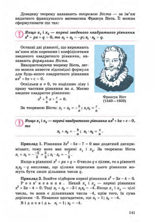 Доведену теорему називають теоремою Вієта — за ім'ям
видатного французького математика Франсуа Вієта. Її можна
сформулювати ще так:
/ Якщо хх і х2 — корені зведеного квадратного рівняння
о? + рх + q = 0, то х1 + = -р; х1 • = q.
Останні дві рівності, що виражають
зв'язок між коренями і коефіцієнтами
зведеного квадратного рівняння, на-
зивають формулами Вієта.
Використовуючи теорему Вієта, лег-
ко можна вивести відповідні формули
для будь-якого квадратного рівняння
ах? + Ъх + с = 0.
Оскільки а Ф 0, то поділимо ліву і
праву частини рівняння на а. Маємо
зведене квадратне рівняння:
х? + Ьх+с = 0
а а
За теоремою Вієта: х1 + х^ = - -; х1х2 = -.
Франсуа Вієт
(1540—1603)
CD
Якщо хх і х2 — корені квадратного рівняння ао? + Ьх + с = 0,
то
Ь _ с
+ - - — ; • *2 - — •
LL LL
Приклад 1. Рівняння Зо? - 5х - 7 = 0 має додатний дискри-
мінант, тому воно має корені хЛ і х0. За теоремою Вієта
-5 5 7
Якщо в рівнянні я2 + рх + q = 0 число q є цілим, то з рівності
х1х2 = q випливає, що цілими коренями цього рівняння мо-
жуть бути лише дільники числа q.
Приклад 2. Знайти підбором корені рівняння з? + Зх - 4 = 0.
Р о з в' я з а н н я . Нехай хл і х„ — корені рівняння
лг + Зх — 4 = 0. Тоді xl + X2 = -3 і х1х2 = -4. Якщо х1 і х2 — цілі
числа, то вони є дільниками числа -4, крім того, їх сума
дорівнює -3. Неважко здогадатися, що х1 = 1; х^ = -4.
В і д п о в і д ь , = 1; *2 = -4.
141
 