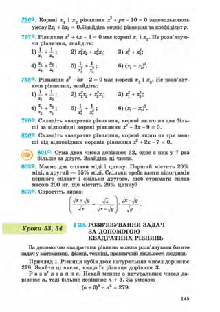 796®. Корені хг і х2 рівняння я? +рх- 10 = 0 задовольняють
умову 2х1 + 5x2 = 0. Знайдіть корені рівняння та коефіцієнтр.
797®. Рівняння х2 + 4х - 3 = 0 має корені х1 і х2. Не розв'язую-
чи рівняння, знайдіть:
1) -і +1-; 2) 4x2 + fa; 3)4 + 4;
x1 Х2
4)
|
+
|
; 6)
;И
;
798®. Рівняння х2 - 5х - 2 = 0 має корені х1 і х2. Не розв'язу-
ючи рівняння, знайдіть:
1) А + —; 2) 4х 2 + 4 х і ' 3) 4 + 4 '
X1 Xj
+ 5 ) І + І ; 6)(х1 -Л 2)2 .х1 х{ oq
799®. Складіть квадратне рівняння, корені якого на два біль-
ші за відповідні корені рівняння я? - Зх - 9 = 0.
800®. Складіть квадратне рівняння, корені якого на три мен-
ші від відповідних коренів рівняння о? + 2х - 7 = 0.
801®. Сума двох чисел дорівнює 32, одне з них у 7 раз
більше за друге. Знайдіть ці числа.
802®. Маємо два сплави міді і цинку. Перший містить 20%
міді, а другий — 35% міді. Скільки треба взяти кілограмів
першого сплаву і скільки другого, щоб отримати сплав
масою 200 кг, що містить 29% цинку?
803®. Спростіть вираз:
Гх yfx-Jy Jy
v Xsi § 23. РОЗВ'ЯЗУВАННЯ ЗАДАЧ
Уроки hd, З А допомОГОЮ
КВАДРАТНИХ РІВНЯНЬ
За допомогою квадратних рівнянь можна розв'язувати багато
задач у математиці, фізиці, техніці, практичній діяльності людини.
Приклад 1. Різниця кубів двох натуральних чисел дорівнює
279. Знайти ці числа, якщо їх різниця дорівнює 3.
Р о з в ' я з а н н я . Нехай менше з натуральних чисел до-
рівнює п, тоді більше дорівнює п + 3. За умовою
(п + З)3 - п3 = 279.
145
 