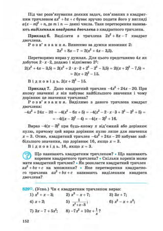 Під час розв'язування деяких задач, пов'язаних з квадрат-
ним тричленом ах? +Ьх + с буває зручно подати його у вигляді
а(х - т)2 + п, де т і п — деякі числа. Таке перетворення назива-
ють виділенням квадрата двочлена з квадратного тричлена.
Приклад 6. Виділити з тричлена + 8х — 7 квадрат
двочлена.
Р о з в' я з а н н я . Винесемо за дужки множник 2:
2х? + 8х-7 = 2(з? + 4х - 3,5).
Перетворимо вираз у дужках. Для цього представимо 4х як
добуток 2 • х • 2, додамо і віднімемо 22:
2(х? +4х- 3,5) = 2(х? + 2- х- 2 + 2 2 - 2 2 - 3,5) = 2((х + 2 f - 7,5) =
= 2(х + 2)2 - 15.
В і д п о в і д ь . 2(х + 2)2 - 15.
Приклад 7. Дано квадратний тричлен
-4х2 + 24* - 20. При
якому значенні х він набуває найбільшого значення і чому
дорівнює це значення тричлена?
Р о з в ' я з а н н я . Виділимо з даного тричлена квадрат
двочлена:
-4х? + 24х - 20 = -Цх? - бх + 5) = -4(х? - 2- х- 3 + 3 2 - 32 + 5) =
= -4((х - З)2 - 4) = -4(х - З)2 + 16.
Вираз -4(х - З)2 при будь-якому х від'ємний або дорівнює
нулю, причому цей вираз дорівнює нулю лише для значення
х = 3. Отже, квадратний тричлен
-4Х2 + 24х - 20 набуває най-
більшого значення, що дорівнює 16, якщо х = 3.В і д п о в і д ь . 16, якщо х = 3.
ЭЩо називають квадратним тричленом? • Що називають
коренем квадратного тричлена? • Скільки коренів може
мати квадратний тричлен? • Як розкласти квадратний тричлен
ах? +Ьх + с на множники? • Яке перетворення квадратно-
го тричлена ах? +Ьх + с називають виділенням квадрата
двочлена?
829®. (Усно.) Чи є квадратним тричленом вираз:
1) з? + х - 3; 2) х3 - х + 7; 3) Зх + 7;
4) х + 2; 5) — ; 6) х2 - х + х3;
яг+х-3
7) Зх - 7 + 5х?; 8) -7х? + 10х + і ?
152
 