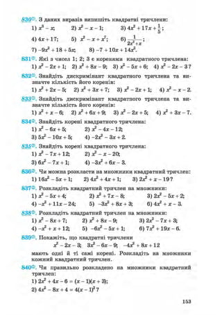 830®. З даних виразів випишіть квадратні тричлени:
1) Xs - х; 2) я?-х-1; 3) 4л? + 17х + ;
5
4) 4*+ 17; 5) Л ? - Л : + Л:7; 6 ) ^ — ;
2оС+х
7) -9л? + 18 + 5Л; 8) - 7 + 10л; + 14л2.
831®. Які з чисел 1; 2; 3 є коренями квадратного тричлена:
1) л? - 2л: + 1; 2) я2 + 8л:-9; З ) * 2 - 5 л : + 6; 4) я ? - 2 л : - З ?
832®. Знайдіть дискримінант квадратного тричлена та ви-
значте кількість його коренів:
1) я? + 2Л; - 5; 2) л? + Зл; + 7; 3) л? - 2л: + 1; 4) о? -х-2.
833®. Знайдіть дискримінант квадратного тричлена та ви-
значте кількість його коренів:
1) а? + х - 6; 2) л? + бя; + 9; 3) я? - 2х + 5; 4) я? + Зя: - 7.
834®. Знайдіть корені квадратного тричлена:
1) я? - 6я + 5; 2) л?-4л;-12;
3) 5л? - 10л: + 5; 4) -2л? - Зл: + 2.
835®. Знайдіть корені квадратного тричлена:
1) л? - 7л: + 12; 2) л? - л; - 20,
3) 6л? - 7л; + 1; 4) -Зл? + 6л; - 3.
836®. Чи можна розкласти на множники квадратний тричлен:
1) 16л? - 5л; + 1; 2)4л?+4л: + 1; 3)2л? + л:-19?
837®. Розкладіть квадратний тричлен на множники:
1) л? - 5л; + 4; 2) х2 + 7л; - 8; 3) 2л? - 5х + 2;
4) -л? + 11л: - 24; 5) -Зл? + 8х + 3; 6) 4л? + х - 3.
838®. Розкладіть квадратний тричлен на множники:
1) л? - 8л: + 7; 2) л? + 8л; - 9; 3) 2л? - 7л; + 3;
4) -л? + л; + 12; 5) -6л2 - 5л; + 1; 6) 7л? + 19л; - 6.
839®. Покажіть, що квадратні тричлени
л? - 2л; - 3; Зл? - 6л; - 9; -4л? + 8л;+ 12
мають одні й ті самі корені. Розкладіть на множники
кожний квадратний тричлен.
840®. Чи правильно розкладено на множники квадратний
тричлен:
1) 2л? + 4л; - 6 = (л; - 1)(л; + 3);
2) 4л? - 8л; + 4 = 4(х -if?
153
 