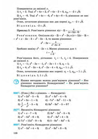 Повернемося ДО ЗМІННОЇ X.
1) tl = 2. Тоді о? + 4х = 2, о? + 4х - 2 = 0, х^2 = -2 ± Уб;
2) t2 = -6. Тоді х? + 4х = -6, х? + 4х + 6 = 0, рівняння не має
розв'язків.
Отже, початкове рівняння має два корені х^2 = -2 ± ft.
В і д п о в і д ь . -2 ± у/б.
Приклад 5. Розв'язати рівняння - 2 ) =
(х+1)(х-3)
Р о з в ' я з а н н я . Оскільки х(х - 2) = х? - 2х, а(х + 1)(х - 3) =
= х? + х-3х-3 = х?-2х-3, то маємо рівняння:
х?-2х = ^ .
х?-2х-3
Зробимо заміну х? - 2х = t. Маємо рівняння для t:
Розв'язавши його, дістанемо t1 = -1, t2 = 4. Повернемося
до змінної х.
1) = -1; х2 - 2х = -1, о? - 2х + 1 = 0, = 1;
2) t2 = 4; х? - 2х = 4, х? - 2х - 4 = 0, = 1 ± ft.
Отже, початкове рівняння має корені: х^ = 1, х^3 = 1 ± ft.
В і д п о в і д ь . 1; 1 ± ft.
Якими методами можна розв'язувати рівняння? • Яке
рівняння називають біквадратним? • Як розв'язують
біквадратне рівняння?
866®. (Усно.) Які з рівнянь — біквадратні:
1) х3 + 2х? - 5 = 0; 2) х4 + Зх? - 4 = О,
3) х? + 2х - 1 = О, 4) -IXі - 8х? - 11 = 0;
5 ) ^ + 4 - 5 = 0; 6) 8х?-9х4 - 5 = 0?
X хг
867®. Випишіть біквадратні рівняння:
1) + х - 7 = 0; 2) Зх4 - 2ж3 - 5 = 0;
3) х4 - 5х? - 6 = О, 4) ас5 - Зх? +4 = 0;
5) 7х4 + 15х? - 9 = 0; 6) 5 - 9х4 - 8х? = 0.
868®. Розв'яжіть біквадратне рівняння:
1) х4 - 5х? + 4 = 0; 2) х4 - 9х? + 8 = О,
158
 