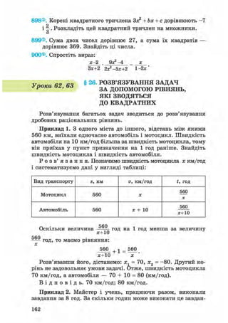 898®. Корені квадратного тричлена За? + Ьх + с дорівнюють - 7
і І . Розкладіть цей квадратний тричлен на множники.
899®. Сума двох чисел дорівнює 27, а сума їх квадратів —
дорівнює 369. Знайдіть ці числа.
900®. Спростіть вираз:
х-2 . 9^-4 х
Зх+2 2хг-5х+2 1-2*'
§ 26. РОЗВ'ЯЗУВАННЯ ЗАДАЧ
ЗА ДОПОМОГОЮ РІВНЯНЬ,
ЯКІ ЗВОДЯТЬСЯ
ДО КВАДРАТНИХ
Розв'язування багатьох задач зводиться до розв'язування
дробових раціональних рівнянь.
Приклад 1. З одного міста до іншого, відстань між якими
560 км, виїхали одночасно автомобіль і мотоцикл. Швидкість
автомобіля на 10 км/год більша за швидкість мотоцикла, тому
він приїхав у пункт призначення на 1 год раніше. Знайдіть
швидкість мотоцикла і швидкість автомобіля.
Р о з в ' я з а н н я . Позначимо швидкість мотоцикла х км/год
і систематизуємо дані у вигляді таблиці:
Уроки
Вид транспорту S, км V, км/год t, год
Мотоцикл 560 X
560
X
Автомобіль 560 х + 10
560
*+10
Оскільки величина год на 1 год менша за величину
ССЛ
год, то маємо рівняння:
х
560 + 1 = 560
ж+10 х
Розв'язавши його, дістанемо: х, = 70, х2 = -80. Другий ко-
рінь не задовольняє умови задачі. Отже, швидкість мотоцикла
70 км/год, а автомобіля — 70 + 10 = 80 (км/год).
В і д п о в і д ь . 70 км/год; 80 км/год.
Приклад 2. Майстер і учень, працюючи разом, виконали
завдання за 8 год. За скільки годин може виконати це завдан-
162
 