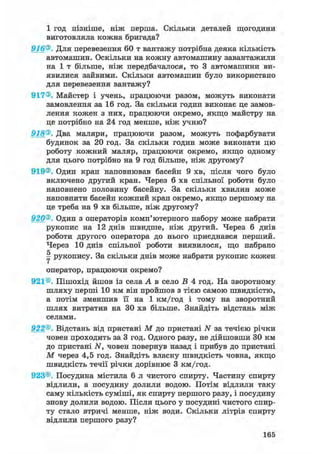 1 год пізніше, ніж перша. Скільки деталей щогодини
виготовляла кожна бригада?
916®. Для перевезення 60 т вантажу потрібна деяка кількість
автомашин. Оскільки на кожну автомашину завантажили
на 1 т більше, ніж передбачалося, то 3 автомашини ви-
явилися зайвими. Скільки автомашин було використано
для перевезення вантажу?
917®. Майстер і учень, працюючи разом, можуть виконати
замовлення за 16 год. За скільки годин виконає це замов-
лення кожен з них, працюючи окремо, якщо майстру на
це потрібно на 24 год менше, ніж учню?
918®. Два маляри, працюючи разом, можуть пофарбувати
будинок за 20 год. За скільки годин може виконати цю
роботу кожний маляр, працюючи окремо, якщо одному
для цього потрібно на 9 год більше, ніж другому?
919®. Один кран наповнював басейн 9 хв, після чого було
включено другий кран. Через 6 хв спільної роботи було
наповнено половину басейну. За скільки хвилин може
наповнити басейн кожний кран окремо, якщо першому на
це треба на 9 хв більше, ніж другому?
920®. Один з операторів комп'ютерного набору може набрати
рукопис на 12 днів швидше, ніж другий. Через 6 днів
роботи другого оператора до нього приєднався перший.
Через 10 днів спільної роботи виявилося, що набрано
Y рукопису. За скільки днів може набрати рукопис кожен
оператор, працюючи окремо?
921®. Пішохід йшов із села А в село В 4 год. На зворотному
шляху перші 10 км він пройшов з тією самою швидкістю,
а потім зменшив її на 1 км/год і тому на зворотний
шлях витратив на ЗО хв більше. Знайдіть відстань між
селами.
922®. Відстань від пристані М до пристані N за течією річки
човен проходить за 3 год. Одного разу, не дійшовши ЗО км
до пристані N, човен повернув назад і прибув до пристані
М через 4,5 год. Знайдіть власну швидкість човна, якщо
швидкість течії річки дорівнює 3 км/год.
923®. Посудина містила 6 л чистого спирту. Частину спирту
відлили, а посудину долили водою. Потім відлили таку
саму кількість суміші, як спирту першого разу, і посудину
знову долили водою. Після цього у посудині чистого спир-
ту стало втричі менше, ніж води. Скільки літрів спирту
відлили першого разу?
165
 