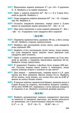 947®. Відношення коренів рівняння л? + рх + 54 = 0 дорівнює
2 : 3 . Знайдіть р та корені рівняння.
948®. Один з коренів рівняння 5л? - бх + с = 0 у 2 рази біль-
ший за другий. Знайдіть с.
949®. Сума квадратів коренів рівняння Зл? + Ь х - 12 = 0 дорів-
нює 33. Знайдіть Ь.
950®. Складіть квадратне рівняння, корені якого у 2 рази
менші за відповідні корені рівняння бх2 - Ібх + 4 = 0.
951®. При яких значеннях а сума коренів рівняння х2 - 2ах +
+ (2а - 1) = 0 дорівнює сумі квадратів його коренів?
До § 23
952®. Периметр прямокутника дорівнює ЗО см, а його площа
54 см2. Знайдіть сторони прямокутника.
953®. Знайдіть три послідовних цілих чисел, сума квадратів
яких дорівнює 230.
954®. Знайдіть п'ять послідовних цілих числа, якщо відомо,
що сума квадратів трьох перших чисел дорівнює сумі
квадратів двох останніх.
955®. Один з катетів прямокутного трикутника на 2 см мен-
ший за другий, а периметр трикутника дорівнює 24 см.
Знайдіть площу трикутника.
956®. У чемпіонаті України з футболу було зіграно 240 мат-
чів. Скільки команд взяло участь в чемпіонаті, якщо
кожна команда зіграла з кожною по два матчі?
957®. Дно ящика — прямокутник, ширина якого в 1,5 раза
менша від його довжини. Висота ящика 0,4 м. Знайдіть
об'єм ящика, коли відомо, що площа його дна на 0,66 м2
менша за площу бічних стінок.
958®. З аркуша картону прямокутної форми, довжина якого в
2 рази більша за ширину, виготовили відкриту коробку,
об'єм якої 10 500 см3, вирізавши з кутів аркуша квадрати
зі стороною 5 см. Знайдіть початкові розміри аркуша.
До§ 24
959®. Знайдіть дискримінант кожного квадратного тричлена
та визначте ті квадратні тричлени, які можна розкласти
на множники, що є многочленами першого степеня:
1) х2 + х - 5; 2) х2 + 2х + 7; 3) 9л? + бх + 1.
169
 