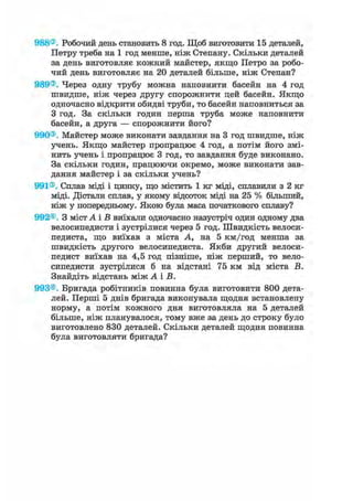 988®. Робочий день становить 8 год. Щоб виготовити 15 деталей,
Петру треба на 1 год менше, ніж Степану. Скільки деталей
за день виготовляє кожний майстер, якщо Петро за робо-
чий день виготовляє на 20 деталей більше, ніж Степан?
989®. Через одну трубу можна наповнити басейн на 4 год
швидше, ніж через другу спорожнити цей басейн. Якщо
одночасно відкрити обидві труби, то басейн наповниться за
З год. За скільки годин перша труба може наповнити
басейн, а друга — спорожнити його?
990®. Майстер може виконати завдання на 3 год швидше, ніж
учень. Якщо майстер пропрацює 4 год, а потім його змі-
нить учень і пропрацює 3 год, то завдання буде виконано.
За скільки годин, працюючи окремо, може виконати зав-
дання майстер і за скільки учень?
991®. Сплав міді і цинку, що містить 1 кг міді, сплавили з 2 кг
міді. Дістали сплав, у якому відсоток міді на 25 % більший,
ніж у попередньому. Якою була маса початкового сплаву?
992®. З містА і В виїхали одночасно назустріч один одному два
велосипедисти і зустрілися через 5 год. Швидкість велоси-
педиста, що виїхав з міста А, на 5 км/год менша за
швидкість другого велосипедиста. Якби другий велоси-
педист виїхав на 4,5 год пізніше, ніж перший, то вело-
сипедисти зустрілися б на відстані 75 км від міста В.
Знайдіть відстань між А і В.
993®. Бригада робітників повинна була виготовити 800 дета-
лей. Перші 5 днів бригада виконувала щодня встановлену
норму, а потім кожного дня виготовляла на 5 деталей
більше, ніж планувалося, тому вже за день до строку було
виготовлено 830 деталей. Скільки деталей щодня повинна
була виготовляти бригада?
 