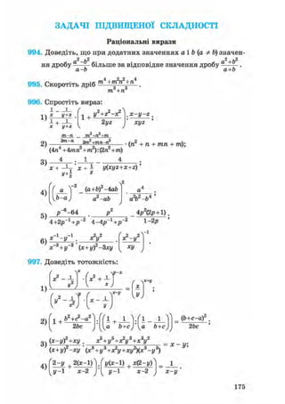 ЗАДАЧІ ПІДВИЩЕНОЇ СКЛАДНОСТІ
Раціональні вирази
994. Доведіть, що при додатних значеннях а і Ъ (а Ф Ь) значен-
2 ,2 2л.Ь2
ня дробу - — б і л ь ш е за відповідне значення дробу а
а-Ь а+Ь
995. Скоротіть дріб т4+т2п2+п4
т, +п
996. Спростіть вираз:
і і ґ
-.V X у+2 .
х у+г
1 +
у2+г2-х*
2yz
,x-y-z.
хуг
2) 2т2+тп-п2
(4п4 +4тп2+т2): (2п2+т)
(п +п + тп + /п);
3)
4)
X + -Ц- ' X + 1 y(xyz+x+z)'у
а
Ь-а
(a+b) -4аЬ
а2-аЬ
л2
а2Ь2-Ь4 '
5)
р -64
4+2р-1+і?"2 4-4іГ1+/Г2
' -з , . -з '
х~с + у-° (х+уГ-Зху
х?-у2
1-2р
Vі
V V
997. Доведіть тотожність:
/
1)
2)
3)
у2
 х
х2+±
c - i H ' - t
х
1 +Ь2+<?-а2
2Ьс
1 + Л-Ш-А-)
а Ь+с) Іка Ь+с)
_ ф+с-а) .
2Ьс
(x-yf+xy. х5 + у5+х?у3+х3у2
(х+у)2-ху'(х3+у3+х?у+ху2)(х3-у3)
х-у;
4)
2-у +2(х-1)
У-1 х-2
z/(*-l) + x(2-y)
J / - 1 х-2 Х-у
175
 