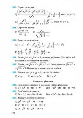 1015. Спростіть вираз:
1)
/
2) ^ г

ж2 -/
л2
ж2 -/
У
2V 
, якщо х> у > 0;
У
•Jb-a b-a
1)
yjb+a + ylb^a ft-а2 + а-Ь
х2+4
% - 1 , якщо Ь > а > 0.
1016. Спростіть вираз:
ft+2 f-8а _
2)
2к
1017. Доведіть тотожність:
1) l + ft-з? + -
+ 4
+ •
ftlj Г 1-х2 ftlj
= ft-*?;
а-лІЬ+
a Уь _ a+Jb + 4aVb _ д
a+yjb a-yjb a-ijb a2-b
1018. Якщо ft- x + ft + x = 3, то чому дорівнює ^/(3 - x)(5 + x) ?
(Значення x знаходити не треба.)
1019. Відомо, що ft4 - х2 - yjl2 - х2 =2. Чому дорівнює ^24-х2 +
+ ft2-x? ? (Значення х знаходити не треба.)
1020. Відомо, що V* + д/у =5, ху = 9. Знайдіть:
1) х + у; 2) xV* + у ft; 3) х2 + у2.
Квадратні рівняння
1021. При якому значенні а має один корінь рівняння:
1) (а + 4)х? -(а + 5)х + 1 = 0; 2) (а-4)з? + (2а - 8)х + 15 = 0?
1022. Розв'яжіть рівняння:
1) 2(а - ljx2 + (а + 1)х + 1 = 0; 2) (а+ 1)л? - ( а - 1 ) х - 2 а = 0.
1023. Знайдіть корені рівняння:
1) ft + х + - 2х - 3 = 0;
2) х2 - 4х + 4 +1 х2 + 2х - 81 = 0;
3) І х - - 61 +ft? - 4х = 0.
178
 