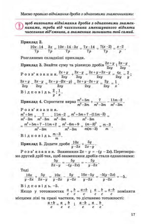Маємо правило віднімання дробів з однаковими, знаменниками:
О
щоб виконати віднімання дробів з однаковими знамен-
никами, треба від чисельника зменшуваного відняти
чисельник від'ємника, а знаменник залишити той самий.
Приклад 2.
10*-14 Зх = 1 0 * - 1 4 - 3 * = 7 * - 1 4 = 7(х -2) = х-2
7р 7р 7р 7р 7р р
Розглянемо складніші приклади.
-)- у 2ос і/
Приклад 3. Знайти суму та різницю дробів ——- і ——-.
2ху 2ху
г» > 2х + у , 2х-у 2х + у+2х-у 4х 2Р о з в я з а н н я . „ а + ——^ = ^ = = —;
2ху 2ху 2ху 2ху у
2х + у _ 2х-у _ 2х + у-фх-у) _ 2х + у-2х + у _ 2у _ 1
2ху 2ху 2ху 2ху 2ху х'
В і д п о в і д ь . - ; - .
у х
Приклад 4. Спростити вираз т  + Ъ т + 7 — - 11^-2 _
т. -Зт т -Зт т -Зт
Р о з в ' я з а н н я .
т2 + 5т 7 _ 11?га-2 _ т2 + 5т+7 -(11т-2) _
т2-3т т2-3т т2-3т т2-3т
+
т2 + 5т+7-Итга+2 _ т2-6т+9 _ (т-3f _ т-3
т2 Зт т2-3т т(т-3) т
В і д п о в і д ь . —-.
т
Приклад 5. Додати дроби + „ .
у -2х 2х-у
Р о з в ' я з а н н я . Знаменник 2х - у = -(у - 2х). Перетвори-
мо другий дріб так, щоб знаменники дробів стали однаковими:
5У = 5у = 5у
2х-у -іу-2х) у- 2х'
Тоді
10* + 5у = Юа: _ 5у = 10х-5у = -5(у -2х) = _g
у- 2х 2х-у у- 2х у- 2х у- 2х у- 2х
В і д п о в і д ь . -5.
Якщо у тотожностях - + - = і * - Ь = П О М І Н Я Т И
с с с с с с
місцями ліві та праві частини, то дістанемо тотожності:
а + Ъ _ о + Ъ ^ а-Ь _ а _ Ъ
с с с с с с'
 