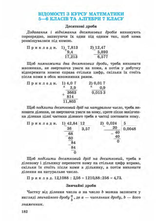 ВІДОМОСТІ З КУРСУ МАТЕМАТИКИ
5—6 КЛАСІВ ТА АЛГЕБРИ 7 КЛАСУ
Десяткові дроби
Додавання і віднімання десяткових дробів виконують
порозрядно, записуючи їх один під одним так, щоб кома
розміщувалася під комою.
П р и к л а д и . 1) 7,813 2)12,47
9,4 5,893
17,213 6,577
Щоб помножити два десяткових дроби, треба виконати
множення, не звертаючи уваги на коми, а потім у добутку
відокремити комою справа стільки цифр, скільки їх стоїть
після коми в обох множниках разом.
П р и к л а д и . 1) 4,0 7 2) 0,01 7
* 2,9 х ОД)
, 3663 0,015 3
+ 814
11,803
Щоб поділити десятковий дріб на натуральне число, треба ви-
конати ділення, не звертаючи уваги на кому, проте після закінчен-
ня ділення цілої частини діленого треба в частці поставити кому.
П р и к л а д и . 1) 42,84 12
36 3,57
68
60
84
84
0
Щоб поділити десятковий дріб на десятковий, треба в
діленому і дільнику перенести кому на стільки цифр вправо,
скільки їх стоїть після коми в дільнику, а потім виконати
ділення на натуральне число.
П р и к л а д . 12,1088 : 2,56 = 1210,88:256 = 4,73.
Звичайні дроби
Частку від ділення числа а на число Ъ можна записати у
вигляді звичайного дробу § , де а — чисельник дробу, Ь — його
Ь
знаменник.
2) 0,024
20
40
40
0
0,0048
182
 