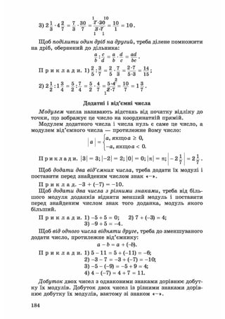 3 ) 2 1 - 4 2 = 1 . 3 0
' 3 7 3 7
1 10
7-30 = 10
" Я-Г І
І І
10.
Щоб поділити один дріб на другий, треба ділене помножити
на дріб, обернений до дільника:
® • 9. = 9L .d = 9SL
Ь'd be be '
TT i4 2 3 2 7 2-7 14П р и к л а д и . l ) - : - = - . _ = _ = _ ;
2ч 2 1 . j 3 = 5 .7 = 5 4 _ 10 _ 1 3
2 * 4 2*4 2 7 #-7 7 7 '
1
Додатні і від'ємні числа
Модулем числа називають відстань від початку відліку до
точки, що зображує це число на координатній прямій.
Модулем додатного числа і числа нуль є саме це число, а
модулем від'ємного числа — протилежне йому число:
[а, якщо а > 0,
-а, якщо а < 0.
а =
П р и к л а д и . |3| = 3; І-21 = 2; |0| = 0; |я| = п;- 2 І = 2 І .
Щоб додати два від'ємних числа, треба додати їх модулі і
поставити перед знайденим числом знак «-».
П р и к л а д . - 3 + (-7) = -10.
Щоб додати два числа з різними знаками, треба від біль-
шого модуля доданків відняти менший модуль і поставити
перед знайденим числом знак того доданка, модуль якого
більший.
П р и к л а д и. 1) - 5 + 5 = 0; 2) 7 + (-3) = 4;
3) - 9 + 5 = -4.
Щоб від одного числа відняти друге, треба до зменшуваного
додати число, протилежне від'ємнику:
а - b = а + (-6).
П р и к л а д и . 1) 5 - 11 = 5 + (-11) = -6;
2) - 3 - 7 = - 3 + (-7) = -10;
3) - 5 - (-9) = -5 + 9 = 4;
4) 4 - ( - 7 ) = 4 + 7 = 11.
Добуток двох чисел з однаковими знаками дорівнює добут-
ку їх модулів. Добуток двох чисел із різними знаками дорів-
нює добутку їх модулів, взятому зі знаком «-».
184
 