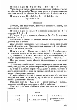П р и к л а д и. 1) - 2 • (-7) = 14; 2) 4 • (-2) = -8.
Частка двох чисел з однаковими знаками дорівнює частці
від ділення їх модулів. Частка двох чисел із різними знаками
дорівнює частці від ділення їх модулів, взятій зі знаком «-».
П р и к л а д и . 1) - 1 8 : (-3) = 6; 2) 4: (-1) = -4;
3) - 2 0 : 4 = -5.
Рівняння
Коренем, або розв'язком, рівняння називають число, яке
задовольняє рівняння.
П р и к л а д и . 1) Число 3 є коренем рівняння 2х - 5 = 1,
оскільки 2 - 3 - 5 = 1.
2) Число - 2 не є коренем рівняння Зх + 7 = 0, оскільки
З • (-2) + 7 = 1 * 0 .
Розв'язати рівняння — означає знайти всі його корені або
довести, що їх немає.
Два рівняння називають рівносильними, якщо вони мають
одні й ті самі корені. Рівносильними вважають і такі рівнян-
ня, які не мають коренів.
П р и к л а д и . 1) Рівняння 4х = 8 і х + 3 = 5 — рівносиль-
ні, оскільки кожне з них має єдиний корінь, що дорівнює 2.
2) Рівняння 7 - х = 6 і Юя = 20 — не є рівносильними, ос-
кільки перше має корінь — число 1, а друге — число 2.
Під час розв'язування рівнянь використовують такі влас-
тивості:
1) якщо в будь-якій частині рівняння розкрити дужки або звес-
ти подібні доданки, то дістанемо рівняння, рівносильне даному;
2) якщо в рівнянні перенести доданок з однієї частини в
другу, змінивши його знак на протилежний, то дістанемо рів-
няння, рівносильне даному;
3) якщо обидві частини рівняння помножити або поділити
на одне й те саме, відмінне від нуля, число, то дістанемо рів-
няння, рівносильне даному.
Рівняння виду ах = Ь, де а і Ъ — деякі числа, х — змінна,
називають лінійним рівнянням з однією змінною.
Дані про розв'язки лінійного рівняння подамо у вигляді
таблиці:
ах = b
а Ф 0 а = 0; Ъ = 0 а = 0; Ь Ф 0
а х — будь-яке число
рівняння не має
коренів
185
 