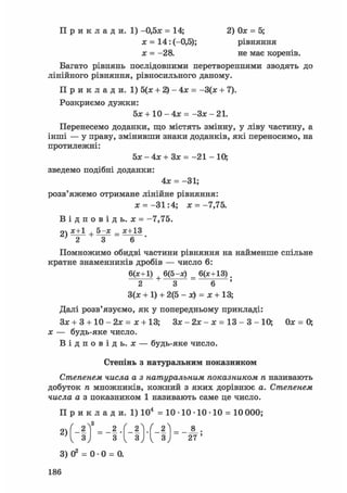П р и к л а д и . 1) -0,5х = 14; 2) Ох = 5;
х = 14: (-0,5); рівняння
х = -28. не має коренів.
Багато рівнянь послідовними перетвореннями зводять до
лінійного рівняння, рівносильного даному.
П р и к л а д и . 1) 5(х + 2) - 4х = -3(х + 7).
Розкриємо дужки:
5л; + 10-4л: = - З х - 2 1 .
Перенесемо доданки, що містять змінну, у ліву частину, а
інші — у праву, змінивши знаки доданків, які переносимо, на
протилежні:
5л: - 4л; + Зх = -21 - 10;
зведемо подібні доданки:
4х = -31;
розв'яжемо отримане лінійне рівняння:
х = -31:4; х =-7,75.
В і д п о в і д ь . х = -7,75.
о х+1 , 5 - х _ х+13
Помножимо обидві частини рівняння на найменше спільне
кратне знаменників дробів — число 6:
6(х+1) 6(5-х) _ 6(х+13).
2 3 6
3(х + 1) + 2(5 - х) = х + 13;
Далі розв'язуємо, як у попередньому прикладі:
Зх + 3 + 10 - 2х = х + 13; Зх - 2х - х = 13 - 3 - 10; Ох = О,
х — будь-яке число.
В і д п о в і д ь , х — будь-яке число.
Степінь з натуральним показником
Степенем числа а з натуральним показником п називають
добуток п множників, кожний з яких дорівнює а. Степенем
числа а з показником 1 називають саме це число.
П р и к л а д и. 1) 104 = 10 • 10 • 10 • 10 = 10 000;
3) О2 = 0 • 0 = 0.
186
 