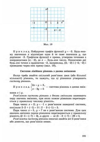 У'і
і о X
- 2
У =- 2
Мал. 19
П р и к л а д . Побудуємо графік функції у = -2. Будь-яко-
му значенню х відповідає одне й те саме значення у, що
дорівнює -2. Графіком функції є пряма, утворена точками з
координатами (х; -2), де х — будь-яке число. Позначимо дві
будь-які точки з ординатою -2, наприклад, (3; -2) і (-4; -2) і
проведемо через них пряму (мал. 19).
Системи лінійних рівнянь з двома змінними
Якщо треба знайти спільний розв'язок двох (або більшої
кількості) рівнянь, то кажуть, що ці рівняння утворюють
систему рівнянь.
2х + у = 3,
П р и к л а д . — система рівнянь з двома змін-
[х - Зу = 5
ними X і у.
Розв'язком системи рівнянь з двома змінними називають
пару значень змінних, при яких кожне рівняння перетворю-
ється у правильну числову рівність.
Пара чисел х = 2; у = - 1 є розв'язком наведеної системи,
оскільки 2-2 + (-1) = 3 і 2 - 3-(-1) = 5.
Пара чисел х = 5, у = 7 не є розв'язком системи. Для цих
значень змінних перше рівняння перетворюється у правильну
рівність (2 • 5 + (-7) = 3), а друге — ні (5 - 3 • (-7) = 26 * 5.
Розв'язати систему рівнянь означає знайти всі її розв'язки
або довести, що розв'язків немає.
191
 