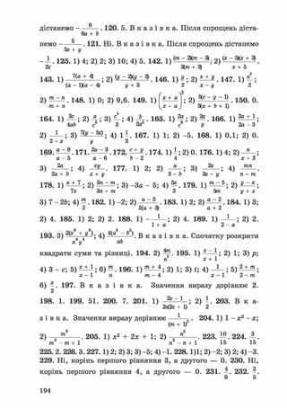 дістанемо
немо -
8
6a+b
. 120. 5 . В к а з і в к а . Після спрощень діста-
5х+у
. 121. Пі. В к а з і в к а . Після спрощень дістанемо
- 1 . 1 2 5 . 1) 4; 2) 2; 3) 10; 4) 5. 142. 1) 2 ) (* ~ 5Х* + 3)
2х З(от + 3) х + 5
143. 1) 7 ( а + 4 ) 1 ) ^ ; 2 ) ^ . 1 4 7 . 1 ) ^ ;
(а - Ц(а - 4) у + З 2 х - у 2
 2
2) . 148. 1) 0; 2) 9,6. 149. 1)
т+п
г 
х + а 2 ) ~ У ~ 9 . 150. 0.
3(а + Ь + 1)
164. 1) ; 2) 4 ; 3) ^ ; 4) Л • 165. 1) ^ ; 2) ^ . 166. 1) ;
4аЬ с 3 2а° с У 2а - З
2) 3) 7(у ~ **; 4) 1 - . 167. 1) 1; 2) -5. 168. 1) 0,1; 2) 0.
2-х у З
169. ^ . 171. . 172. . 174.1) - ; 2) 0. 176.1) 4; 2) ;
а - 5 а - 6 Ь - 2 4 х + 3
3)
2а 2к; 4) - 3 L . 177. 1) 2; 2) 3)
2а + Ь х+у З -Ь Зх - у
; 4)
тп
178. 1) * ± 1 ; 2) ; 3) -За - 5; 4) ^ . 179. 1) ^ ^ ; 2) J ^ ;
7х Зга+ тге 3 5тга і/ + х
3) 7 - 2&; 4) ^ . 182. 1) -2; 2) . 183. 1) 2; 2) . 184. 1) 3;
2 2(а + 3) а + 2
2) 4. 185. 1) 2; 2) 2. 188. 1) ; 2) 4. 189. 1) ; 2) 2.
1 + а 2-а
193. 3) 2(х
4
+ / 4) 4(д ~ Ь ) . В к а з і в к а . Спочатку розкрити
х у аЬ
квадрати суми та різниці. 194. 2) ^р. 195. 1) 2) 1; 3) р;
га х+1
4) 3 - с; 5) *-±J; 6) —. 196. 2) 1; 3) t; 4 ) ^ - ; 5 ) ^ ^ ;
х - 1 п т- 4 х - 1 2 -т
6) - . 197. В к а з і в к а . Значення виразу дорівнює 2.
2
198. 1. 199. 51. 200. 7. 201. 1) 28 ~1 ; 2) ї . 203. В к а-
2х(2г +1) 2
з і в к а . Значення виразу дорівнює —-—^. 204. 1) 1 - х2 - х;
(от + І)2
2) 205. 1) х2 + 2х + 1; 2) -=-5 . 223. 224. А .
п -га+ 1 15 15от -от+ 1
225. 2. 226. 3. 227.1) 2; 2) 3; 3) -5; 4) -1. 228.1)1; 2) -2; 3) 2; 4) -3.
229. Ні, корінь першого рівняння 3, а другого — 0. 230. Ні,
4 2
корінь першого рівняння 4, а другого — 0. 231. - . 232. - .
9 5
194
 