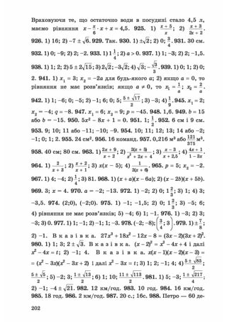 Враховуючи те, що остаточно води в посудині стало 4,5 л,
маємо рівняння х - - • х + х = 4,5. 925. 1) 2) -*±А.
6 х 2х + 2
926. 1) 16; 2) - 7 ± 7б. 929. Так. 930. 1) 931. ЗО см.
4
932.1) 0; -9; 2) 2; -2. 933.1) 1 ^; 2) а > 0. 937.1) 1; -3; 2) 2; -1,5.
4
938.1) 1; 2; 2) 5 ± 2Vl5; 3) 939.1) 0; 1; 2) 0;
З
2. 941. 1) лс1 = 3; х2 = -2а для будь-якого а; 2) якщо а = 0, то
1 2
рівняння не має розв'язків; якщо а Ф 0, то = - ; х^ = - .
а а
942. 1) 1; -6; 0; -5; 2) -1; 6; 0; 5; 5 ± ^ ; 3) -3; 4)ї.945. = 2;
2 9
Х2 = -4; q = -8. 947. х1 = 6; х2 = 9; р = -45. 948. 1,6. 949. Ь = 15
або Ъ = -15. 950. 5ж2 - 8ж + 1 = 0. 951. 1; - . 952. 6 см і 9 см.
2
953. 9; 10; 11 або -11; -10; -9. 954. 10; 11; 12; 13; 14 або -2;
-1; 0; 1; 2. 955. 24 см2. 956.16 команд. 957. 0,216 м3 або — м3.
375
958. 40 см; 80 см. 963. 1) 2) ,2(* + ^ ; 3) . 4 ) 4х±1
х+2 х + 2х + 4 х + 2,5 1 - 3 *
964. 1) ; 2) ^ ; 3) - 5); 4) —?—. 965. р = 5; х= -2.
х + 3 х + 1 2(« + Q ^
967.1) 4; -4; 2) і ; 3) 81. 968.1) (х + а)(х - 6а); 2) (ж - 2Ь)(х + Щ.
4
969. 3; х = 4. 970. а = -2; -13. 972. 1) -2; 2) 0; 1?; 3) 1; 4) 3;
З
-3,5. 974. (2;0), (-2;0). 975. 1) -1; -1,5; 2) 0; 1?; 3) -5; 6;
З
4) рівняння не має розв'язків; 5) -4; 6) 1; -1. 976. 1) -3; 2) 3;
-3; 3) 0. 977.1) 1; -1; 2) -1; 1; -3. 978. (-2; -8); | - ; 3 |.979.1)± ;
V4 ) 8
2 ) - 1 . В к а з і в к а . 27ж3 + 18л? - 12ж - 8 = (Зх - 2)(3ж + 2f.
980. 1) 1; 3; 2 ± д/З. В к а з і в к а , (х - 2f = л? - 4х + 4 і далі
ж 2 - 4 x = t; 2) -1; 4. В к а з і в к а . х(х - 1)(ж - 2)(х - 3) =
= (х2 - Зх)(л? - Зх + 2) і далі х? -3x = t;3) 1; 2; -1; 4; 4) 5 ± л/85 .
2
s W s 5 ) _ 2 ; з б ) 1 ; 1 0 ; i i W n s 9 8 1 g _ 3 ;
2 2 2 4
2) -1; -4±V21- 982. 12 км/год. 983. 10 год. 984. 16 км/год.
985. 18 год. 986. 2 км/год. 987. 20 е.; 16с. 988. Петро — 60 де-
202
 