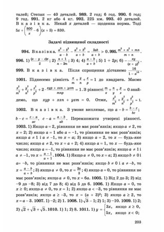талей; Степан — 40 деталей. 989. 2 год; 6 год. 990. 6 год;
9 год. 991. 2 кг або 4 кг. 992. 225 км. 993. 40 деталей.
В к а з і в к а . Нехай х деталей — щоденна норма. Тоді
5х +  — - 6 |(х + 5) = 8 3 0 .
V * )
Задачі підвищеної складності
994. В к а з і в к а , _ ^лА = _ g g > 0 . 9 9 5 У + * + т п .
а-Ь а+Ь a+b т+п
996. і) (* - V - & ; 2) ; 3) 4; 4) ; 5) 1 + 2р; 6) .
2 п- 2т а+Ь (х+у)
1 fi
999. В к а з і в к а . Після спрощення дістанемо ^ .
1-а
1001. Піднесемо рівність — + ^ + - = 1 до квадрата. Маємо
771 п р
4 + 4 + 4 +2 • = 1. 3 рівності ™ + » + £ = 0 знай-
тп n р тпр х у г
2 2 2
ДЄМО, ЩО ЖІ/р + JCZn + 1/2/71 = 0. Отже, +  + =
т п р
6 - е .
1002. В к а з і в к а . З умови випливає, що а - ft
be
b - с = - — с - а = - — - . Перемножити утворені рівності.
ас ab
1003.1) Якщо а = 2, рівняння не має розв'язків; якщо а Ф 2, то
х = 2; 2) якщо а = 1 або а = -1, то рівняння не має розв'язків;
якщо а Ф 1 і а Ф -1, то х = а; 3) якщо а = 2, то х — будь-яке
число; якщо А Ф 2, то х = А + 2; 4) якщо А = 1, то х — будь-яке
число; якщо А =-1, то рівняння не має розв'язків; якщо А Ф 1 і
а Ф -1, то х = а ~1 .1004.1) Якщо а Ф 0, то х = а; 2) якщо ft Ф Оі
а + 1
а= -ft, то рівняння не має розв'язків; якщо 6 Ф 0 і А Ф -ft, то
х = а~ь ; 3) якщо а Ф 0, то х = —; 4) якщо а = 0, то рівняння не
а+ь З
має розв'язків; якщо а Ф 0, то х = ба. 1005. 1) Від 2 до 3; 2) від
- 9 до -8; 3) від 7 до 8; 4) від 5 до 6. 1006. 1) Якщо а = 0, то
х > 0; якщо А Ф 0, то х = 1; 2) якщо А < -3, то рівняння не має
розв'язків; якщо а > -3, то х = (а + З)2; 3) якщо а > 2, то
х = а - 3. 1007.1) -2; 2) 1. 1008.1) л/з - 1; 2) 1; 3) -10. 1009.1) 2;
2) V2 + л/3 + д/5- 10Ю. 1) 1; 2) 8. 1011. 1)у =  3 Я К Щ ° * ~
[5х, якщо х< 0;
203
 