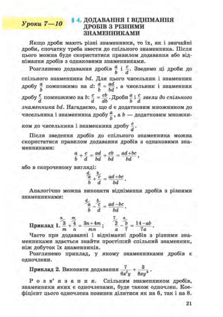 V n n v „ 7 1 П § 4. ДОДАВАННЯ І ВІДНІМАННЯ
уроки 4 іи ДРОБІВ З РІЗНИМИ
ЗНАМЕННИКАМИ
Якщо дроби мають різні знаменники, то їх, як і звичайні
дроби, спочатку треба звести до спільного знаменника. Після
цього можна буде скористатися правилом додавання або від-
німання дробів з однаковими знаменниками.
Розглянемо додавання дробів % і 4» Зведемо ці дроби до
о а
спільного знаменника bd. Для цього чисельник і знаменник
дробу ^ помножимо на d: ^ = Щ, а чисельник і знаменник
b b bd
дробу 4 помножимо на &: 4 = Щ- • Дроби § і 4 звели до спільного
a a ab b а
знаменника bd. Нагадаємо, що d є додатковим множником до
чисельника і знаменника дробу %, a b — додатковим множни-
b
ком до чисельника і знаменника дробу 4 •
а
Після зведення дробів до спільного знаменника можна
скористатися правилом додавання дробів з однаковими зна-
менниками:
а + <і = od + cb _ ad+bc
b d bd bd bd '
або в скороченому вигляді:
d, h,
'a •c^ _ ad+bc
b d bd '
Аналогічно можна виконати віднімання дробів з різними
знаменниками:
d. ь,
а с^ _ ad -be
b d bd '
n m 7 a
Приклад 1. — + - = + . 2 _ ft = 14-ab
m n тп a 7 7a
Часто при додаванні і відніманні дробів з різними зна-
менниками вдається знайти простіший спільний знаменник,
ніж добуток їх знаменників.
Розглянемо приклад, у якому знаменниками дробів є
одночлени.
7 Я
Приклад 2. Виконати додавання +
6х2у 8ху3
Р о з в ' я з а н н я . Спільним знаменником дробів,
знаменники яких є одночленами, буде також одночлен. Кое-
фіцієнт цього одночлена повинен ділитися як на 6, так і на 8.
 