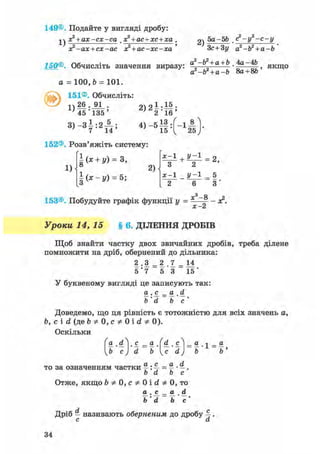 149©. Подайте у вигляді дробу:
х? + ах-сх-са х? + ас+хс+ха
1)
х?-ах + сх-ас х? + ас-хс-ха '
2)
5а-Ы> . (?-у2-с-у
Зс+Зу а2-Ь2 + а-Ь
150®. Обчисліть значення виразу. a2-b2 + a + b ,4a-4b
а*-Ъ2 + а-Ъ Sa + 8b
, якщо
a = 100, b = 101.
151®. Обчисліть:
1)
26 . 91 .
45'135 '
3 ) - З І : 2 А ;
2)2|:||;
152®. Розв'яжіть систему:
1)
| ( * + І0 = з,
§ ( * - у ) = 5;
2)
х-1 + У~1
З 2
х-1 _ у-1
2 6
153®. Побудуйте графік функції у = х3-8
х-2
2,
5
З '
- а ? .
Уроки 14, 15 § 6. ДІЛЕННЯ ДРОБІВ
Щоб знайти частку двох звичайних дробів, треба ділене
помножити на дріб, обернений до дільника:
2 .3 = 2 .7 = 14
5 ' 7 5 *3 15'
У буквеному вигляді це записують так:
а . с^ _ а . d
b' d b с '
Доведемо, що ця рівність є тотожністю для всіх значень а,
Ь, с і d (де b * 0, с * 0 і d Ф 0).
Оскільки
9l . і. с. = а (d^ ,сЛ = а л _ а
b' с)' d bc' d) b' b'
то за означенням частки %: % = ^ • —.
b d b с
Отже, якщо b ф 0, с ф 0 і d ф 0, то
® • = ® . Ol
Ь'd b'c'
Дріб — називають оберненим до дробу 4 •
с а
34
 
