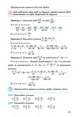 Сформулюємо правило ділення дробів:
О щоб поділити один дріб на другий, треба перший дріб
помножити на дріб, обернений до другого.
21 у2
Оу
Приклад 1. Поділити дріб ^Аг на дріб „.
8у 16у*
Р о з в ' я з а н н я .
= 21x^.16^ _21*2-16у2
= 7*-2 = 14х
8у3 "16у2 8у3 Зх 8у3-Зх у у
_ . . Л Аг
В і д п о в і д ь , .
У
—2 5 Зг + 1 5
Приклад 2. Виконати ділення „ : .
хГ+2х х
Р о з в ' я з а н н я .
х?-25 .Зх + 15 _ (х-5)(х + 5) х _ (х-5)(х + 5)х _ х-5
х2+2х' х х(х+2) 3(х + 5) Зх(х+2)(х + 5) 3(х+2)
х-5В і д п о в і д ь .
3(х+2)
Приклад 3. Поділити дріб д ^ н а многочлен а2 + 4а + 4.
5а
Р о з в ' я з а н н я . Подамо цілий вираз а2 + 4а + 4 у вигляді
дробу зі знаменником 1: а2 + 4а + 4 = а + + 4
т а виконаємо
ділення:
а 2 - 4 . ( а 2 + 4 д + 4 ) _ а 2 - 4 . а 2 + 4а + 4 _ (а-2)(а+2) . 1 _
5а 5а 1 5а (а+2)2
_ (а-2)(а+2)1 _ а-2
В і д п о в і д ь .
5а(а+2)2 5а(а+2)
а-2
5а(а+2)
Сформулюйте правило ділення дробів. Доведіть його.
154®. Виконайте ділення:
1  2 .3 . 9 7 . У . отп .т,. д а.2 .а
a b ' г ) х ' 2 ' 3"" 4"' 4 , Ї Т
155®. Виконайте ділення:
і  5 . 2 . о а . 5 . оч 4 .5 . дХ? .х
1}х'у' 2 'b ' 3)х-х' в"" 2 *
35
 