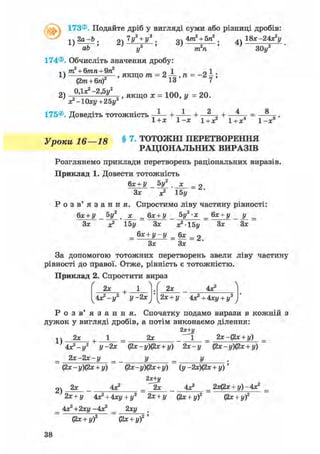 @173®. Подайте дріб у вигляді суми або різниці дробів:
!ч 2 а - Ь . 9ч 7у2 + у3 . 4тга2
+ 5га2
. ,, 1 8 ї - 2 4 з ? у
V-аГ' 2 ) — у 4 ) ЗОу2
174®. Обчисліть значення дробу:
т2 + б/гага+9га2
0 1 01
1) =—, якщо т?г = 2-і-,га = - 2 і ;
(2тга + бга) 13 7 '
2) = 1 0 0 = 2 0
х^Юху+гбу2 У
175®. Доведіть тотожність — + — + 2 „ + — = —
1+Х 1-Х 1+х2 1+Х4 1 - х
Уроки 16—18 § 7 - ТОТОЖНІ ПЕРЕТВОРЕННЯ
РАЦІОНАЛЬНИХ ВИРАЗІВ
Розглянемо приклади перетворень раціональних виразів.
Приклад 1. Довести тотожність
,8
6х + У 5у2
х
= 2.
Зх х2 15у
Р о з в ' я з а н н я . Спростимо ліву частину рівності:
бх + У _ «V ._х_ _ бх + У _ 5у2-х _ бх + у _ у _ _
Зх х2 15у Зх х2-15у Зх Зх
= бх + у - у = 6х = 2
Зх Зх
За допомогою тотожних перетворень звели ліву частину
рівності до правої. Отже, рівність є тотожністю.
Приклад 2. Спростити вираз
ґ  Ґ
2х +
4х2 -у2 у -2х
2х 4Х2
2х + у 4х2+4ху + у:
Р о з в ' я з а н н я . Спочатку подамо вирази в кожній з
дужок у вигляді дробів, а потім виконаємо ділення:
2х+у
^ 2х , 1 2х _ 2х-(2х + у)
4х2-у2 у-2х (2х-у)(2х + у) 2х-у (2х-у)(2х + у)
2 х - 2 х - у _ у _ у
(2х - у)(2х + у) (2х-у)(2х+у) (у -2х)(2х + у)'
2)
2я+і/
2х 4Х2 _ ^ 2 х 4Х2 _ 2х(2х + у)-4х2
2х + у 4х2 + 4ху + у2 2х + у (2х + у)2 (2х + у)2
4х2+2ху-4х2 _ 2ху .
(2х + у)2 (2х + у)2 '
38
 