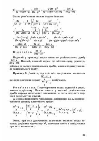 2)
2ху y(2x + yf 2х + у
(у -2х)(2х + у) (2х + у)2 (у-2х)(2х + у)-2ху 2х(у -2х)
кна по,
4Х2
Запис розв'язання можна подати інакше:
f  ґ 
2x
4k2-
+ •
у- У-2x
2x
/ v
2x+y
1
2x
2x + y 4я? + 4ху + у2
/
4X2
(2x-y)(2x+y) 2 x-y
2X+JJ
2x
2x+y (2x+y)2
2х-фх + у) .2x(2x + y)-4x?
(2x-y)(2x + y)
= -У(2х + у) = _
(2x-y)-2xy
В і д п о в і д ь
(2x + y)2
2x + y ^
2x(2x-y) 2x(y-2x)
2x + y
(2x-2x-y)(2x + y)2
(2x - y)(2x + y)(4x2 +2xy -4X2)
2x + y
2x(y-2x)
Поданий у прикладі вираз звели до раціонального дробу
+У ч . Взагалі, кожний вираз, що містить суму, різницю,
2х(у -2х)
добуток та частку раціональних дробів, можна подати у вигля-
ді раціонального дробу.
Приклад 3. Довести, що при всіх допустимих значеннях
Зх3-у + 1
змінних значення виразу
Зх+у
невід ємне.
У
Р о з в ' я з а н н я . Перетворювати вираз, заданий в умові,
можна по-різному. Можна подати у вигляді раціональних
дробів окремо чисельник і знаменник, а потім поділити пер-
ший результат на другий.
А можна помножити чисельник і знаменник на у, викорис-
товуючи основну властивість дробу:
ас3-у
У
+ 1
Зх3-у
+ 1 у &С -у)у
Зх+у
У
+ У
У
Зх+у
У
(Зх + у)у
_ 3х3-у + у _ Зх3 _ £
Зх + у-у Зх
У
Отже, при всіх допустимих значеннях змінних вираз то-
тожно дорівнює одночлену х2, значення якого є невід'ємним
при всіх значеннях х.
39
 