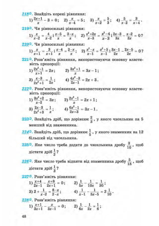 1 ) 2 * ± 1 - 3 = 0 ; 2) — = 5; 3 ) ^ - = | ; 4) = - 3 -
7 л: 7 х - 4 7 х+2 3 ' х -2 х+4
х _ 4 ^ х - 5 _ 3-х . 2) я2 + 2 х - ДЕ2 - 4 • 2х-3 х-2 _ q ?
х-2 х-2 х х ' х - 3 х - 3 Зх Зх
218®. Знайдіть корені рівняння:
1) 2х+1 _ з = 0; 2) — = 5;
х х - 4
219®. Чи рівносильні рівняння:
= =3^х. 2)
х-2 х-2 х х
220®. Чи рівносильні рівняння:
-|ч х _ 3 ^х-4 _ 2 - x . 2) _ x2+5 • 3 x - l 2x-5 _ q
x+1 x+1 x x ' x - 1 x - 1 2x 2x
221®. Розв'яжіть рівняння, використовуючи основну власти-
вість пропорції:
1 ) 2 ^ = 1 = 2х; 2 ) ^ ± І = З х - 1 ;
х+1 х
3) = ; 4) = 2х + 3 .
2x^ + 1 2х ' 2х-1
222®. Розв'яжіть рівняння, використовуючи основну власти-
вість пропорції:
1 ) З х Ч 2 = 3 л ; ; = 2х + 1;
X Z X
3 > І Й И ; « E f f - * * - 1 -
о
223®. Знайдіть дріб, що дорівнює - , у якого чисельник на 5
о
менший від знаменника.
224®. Знайдіть дріб, що дорівнює  , у якого знаменник на 12
5
більший від чисельника.
о
225®. Яке число треба додати до чисельника дробу ^ , щоб
дістати дріб і ?СІ
рг
226®. Яке число треба відняти від знаменника дробу , щоб
1о
дістати дріб і ?
о
227®. Розв'яжіть рівняння:
х+4 _ х+8 _ Q . 1 _ 1 _ 1 .
' 2х-1 2х+1 ' ' 5х Юх ЗО'
3 ) 2 + ^ = ^ * ; 4) — - —-— = 2 — .
' х-2 2-х' х—1 5х-5 10
228®. Розв'яжіть рівняння:
п х+1 _ * _ q. — - — = - •
' Зх+1 Зх-1 ' ' 6х 2х 6 '
 