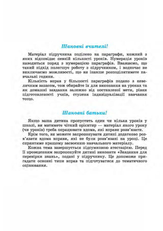 Шановні вчителі!
Матеріал підручника поділено на параграфи, кожний з
яких відповідає певній кількості уроків. Нумерація уроків
наводиться поряд з нумерацією параграфів. Вважаємо, що
такий підхід полегшує роботу з підручником, і водночас не
виключаємо можливості, що ви інакше розподілятимете на-
вчальні години.
Кількість вправ у більшості параграфів подано з неве-
личким запасом, тож обирайте їх для виконання на уроках та
як домашні завдання залежно від поставленої мети, рівня
підготовленості учнів, ступеня індивідуалізації навчання
тощо.
Шановні батьки!
Якщо ваша дитина пропустить один чи кілька уроків у
школі, ви матимете чіткий орієнтир — матеріал якого уроку
(чи уроків) треба опрацювати вдома, які вправи розв'язати.
Крім того, ви можете запропонувати дитині додатково роз-
в'язати вдома вправи, які не були розв'язані на уроці. Це
сприятиме кращому засвоєнню навчального матеріалу.
Кожна тема завершується підсумковою атестацією. Перед
її проведенням запропонуйте дитині виконати «Завдання для
перевірки знань», подані у підручнику. Це допоможе при-
гадати основні типи вправ та підготуватися до тематичного
оцінювання.
 