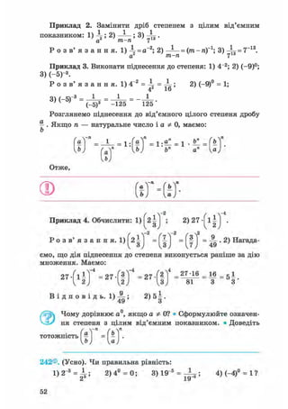 Приклад 2. Замінити дріб степенем з цілим від'ємним
показником: 1) ; 2) — - ; 3) .
а2 т-п 7
Р о з в' я з а н н я. 1 )  = а~2; 2) ~^ = (т-п)~1; 3) 4 f = 7~13.
а т-п 7
Приклад 3. Виконати піднесення до степеня: 1) 4~2; 2) (-9)°;
3) (-5)- 3 .
Р о з в ' я з а н н я . 1)4"2 = і = і ; 2) (-9)° = 1;
о  / t-3 1 1 1
М
' ( _ 5 ) 3 ~ -125 ~ 125 '
Розглянемо піднесення до від'ємного цілого степеня дробу
^ . Якщо п — натуральне число і а Ф 0, маємо:
Приклад 4. Обчислити: 1) ^21j ; 2) 27 1 j .
Ро з в' я з а н н я. 1) ' = ( j ) ' = ( ? J = ^ • 2 ) Нагада-
ємо, що дія піднесення до степеня виконується раніше за дію
множення. Маємо:
242®. (Усно). Чи правильна рівність:
1 ) 2 " 3 = ^ ; 2) 4° = 0; 3) 19"5 = j|z5 ї 4)(-4)° = 1?
52
 