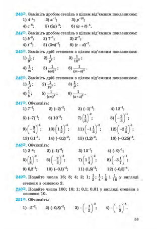 243®. Замініть дробом степінь з цілим від'ємним показником:
1)4-5; 2 ) а 1 ; 3)р1 0 ;
4) с"8; 5) (2а)"3; 6) (а + Ь)"4.
244®. Замініть дробом степінь з цілим від'ємним показником:
1) ft-3; 2) 7"1; 3) Т7 ;
4) Г6; 5) (Зт)"2; 6) (с - d)~7
.
245®. Замініть дріб степенем з цілим від'ємним показником:
4) і ; 5)-jL-; 6 ) - *
m (ab) (тга-л)
246®. Замініть дріб степенем з цілим від'ємним показником:
1 ] 7 ; 2)W' 3 ) Р
4 ) Ь б) —^-g; 6)Ь ' (елі)6 ' (a+xf '
247®. Обчисліть:
1) 7-2; 2) (-2Г2; 3) (-1) 5; 4) 12 і;
б) (-7)"1; 6) 103 ; 7)(|) ; 8)(-|Ч
9 ) ( - | J 3 ; Ю) ( і I J5 ; 11)^-11 J2 ; 12) ( - 2 f 1
13) ОД-1; 14) (—0,2)-2; 15) (1,2Г2; 16) (-0,25)
248®. Обчисліть:
1) 2-3; 2) (-1)"6; 3) 15 і; 4) (-9)1 ;
5)fiT2 ; 6)Г-|Т3 ; 7 ) Г а Т 2 ; 8 ) Г - з і х _ 1
8J 3 J ' { 4 J '  7
9) 0,2 і; 10) (-0,1)"2; 11) (1,б)"2; 12) (-0,5Г4.
249®. Подайте числа 16; 8; 4; 2; 1; і ; і ; і і у вигляді
степеня з основою 2.
250®. Подайте числа 100; 10; 1; 0,1; 0,01 у вигляді степеня з
основою 10.
251®. Обчисліть:
1)-5-2 ; 2)(-0,8Г2; 3 ) - ( - ± ] ; 4) f ^
53
 