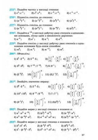 275®. Подайте частку у вигляді степеня:
ljc^ic"1 ; 2) с2 : с8 ; 3) с"2:с"3; 4) с"4 : с"4
4) (х7)-4 .
4МП5)-3.
276®. Піднесіть степінь до степеня:
1)(х-4)"2; 2) (х-1)17; 3)(х°)-5;
277®. Піднесіть степінь до степеня:
1)(7Г2)-7; 2) (я15)"1; 3) (я"8)0;
278®. Подайте а~10 у вигляді добутку двох степенів з однакови-
ми основами, якщо один з множників дорівнює:
1) а~3; 2) а 7 ; 3) а-1; 4) а12.
279®. Подайте степінь у вигляді добутку двох степенів з одна-
ковими основами будь-яким способом:
8- 3) тп~17; 4) /я0.1) /та8; 2) тГ2;
280®. Обчисліть:
1) 27 -2_6; 2) 5_3 • 5; 3)
-5
і ] ; 4 ) f i
- 8
5) З8 :39 ; 6) 7 1 5 : 7 1 6 ; 7) 9 : 9 і ;
1 =
/ -15 / -15
8 > Ш :
9) (2~2)3; 10)
/
/
- 2
fl t
ІЛJ 9
ч
11) (ОД1)4; 12)
Д5
281®. Знайдіть значення виразу:
1) З9 - З"8 ; 2) 2~3 • 2;
5) 104 :105; 6) 8~12:8~13;
-6
з)І h
7) 7:7_ 1 ;
9) (З"1)4; 10)
/
/
-1
fl #
> И) (0.23)-1;
4)
8)
12)
-7
I
-7
/ „ V "
282®. Подайте вираз у вигляді степеня з основою а:
,V3.„i2. 3) (а-8)3:а4;1)а7 :а3 -а"1 2 ; 2) (а5)"3-а12;
4)а°-(а_3)4-а5; 5) а"3 -а° :аь : а ;з ~о.„5.„. 6) (а3Г2-(а_1Г6.
283®. Подайте вираз у вигляді степеня з основою b:
1) Ь3:Ь1 • Ь2; 2) (б"2)4 -б10; 3) (Ь3)"2:Ь3;
4) б7 • (Г2)3 • 6°; 5) • Г 4 : б3: Ь; 6) (ІГ4)"1 • (Ь2) 2.
 