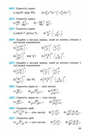 293® Спростіть вираз:
1) 3,5aV:(0,5a-V); 2) З ^ У 1 : ( - 1 1 А " 4 ] -
294® Спростіть вираз:
ч 13а . 9ч 12а"3 7х"7
35х 6а- 8 '
295® Спростіть вираз:
л3»,-4 • ^П 7гит,-2 • 7с"1) 4,9т ге : (0,7тге ); 2) ,
х 21с1
296®, Подайте у вигляді виразу, який не містить степеня з
від'ємним показником:
1)
3)
/ R ,, -2
р С
"V5
2)
Ч"" " У
Л - 2
/ , 
[ b~s
-1
(ъ-*

„5 -4
I е J /
7х~
з»г
4 9 х " У ; 4)
со
-2
Г 2 Ї
-3
1 4 J U - v J
297® Подайте у вигляді виразу, який не містить степеня з
від'ємним показником:
1)
3)
V v ^
чЬ"2*у
/ .4-2
5а
у2Ь~ ,
/ 
2)
25a"V; 4)
 2
-2_зТ3 Г 8 -т, п
ч 4 у уТП П
298®, Спростіть вираз (ге — ціле число):
1) 25" . 2)
1 2 "
3)
„4лг,2я-1
а о
а о
gan-з ' ' 22n-l. дл+1 '
299®. Спростіть вираз (тп — ціле число):
> rj2.m-2 '
18" •
' 2m+2 . gZ«»-l '
9m,,3m-2
Q * У
„3m 4 +3m 'X у
300® Скоротіть дріб:
5л+2-5"
1) 12
301®. Скоротіть дріб:
1 я
4П+1_4„ (" — Ціле число);
„7 10
(ге — ціле число); 2) ;
X +ХГ
3)
ffi 3+5-тп7
5т2 -т9 +тп 1 '
2)
X +Х
х_3+х
3)
b~s+3-b2
ЗЬ3-Ь5+Ьг '
59
 