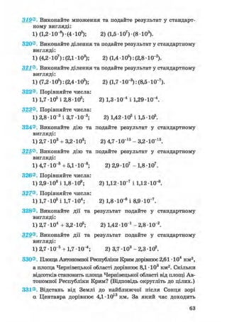 319®. Виконайте множення та подайте результат у стандарт-
ному вигляді:
1) (1,2 • 10 8) • (4 • 105); 2) (1,5 • 107) • (8 • 103).
320®. Виконайте ділення та подайте результат у стандартному
вигляді:
1) (4,2 • 107): (2,1 • 103); 2) (1,4 • 105): (2,8 -10"2).
321®. Виконайте ділення та подайте результат у стандартному
вигляді:
1) (7,2 • 105): (2,4 • 102); 2) (1,7 • 10"3): (8,5 • 10-7).
322®. Порівняйте числа:
1) 1,7 • 105 і 2,8 • 105; 2) 1,3 • 10"4 і 1,29 • 10 і.
323®. Порівняйте числа:
1) 2,8 • 10"3 і 3,7 • КГ8; 2) 1,42 • 105 і 1,5 • 105.
324®. Виконайте дію та подайте результат у стандартному
вигляді:
1) 2,7 • 103 + 3,2 • 103; 2) 4,7 • 10"15 - 3,2 • 10~15.
325®. Виконайте дію та подайте результат у стандартному
вигляді:
1) 4,7 • 10"8 + 5,1 • 10 s; 2) 2,9 • 107 - 1,8 • 107.
326®. Порівняйте числа:
1) 2,9 • 108 і 1,8 • 109; 2) 1,12 • 10"7 і 1,12 • 10"8.
327®. Порівняйте числа:
1) 1,7 105 і 1,7 Ю 4 ; 2) 1,8-10-" і 8,9 Ю~7.
328®. Виконайте дії та результат подайте у стандартному
вигляді:
1) 2,7 • 104 + 3,2 • 105; 2) 1,42 • 10 і - 2,8 • 10"2.
329®. Виконайте дії та результат подайте у стандартному
вигляді:
1) 2,7 • 10"5 + 1,7 Ю"4 ; 2) 3,7 • 103 - 2,3 • 102.
330®. Площа Автономної Республіки Крим дорівнює 2,61 • 104 км2,
а площа Чернівецької області дорівнює 8,1 • 103 км2. Скільки
відсотків становить площа Чернівецької області від площі Ав-
тономної Республіки Крим? (Відповідь округліть до цілих.)
331®. Відстань від Землі до найближчої після Сонця зорі
а Центавра дорівнює 4,1 •1013 км. За який час доходить
 