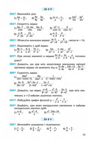 До § З
383®. Виконайте дію:
1  4 т . т . о9р . пШ-п.п. лч 12а2 3а2
8а _ 8а ' 3 ) V 4 ) &тГ" Ьт
384®. Скоротіть вираз:
Зт-7 + 13-5т _ 6т-2 . т2 + 1 °
12т 12т 12т ' а(т-1) а(т-1)'
оч х-8 13 . 4ч а^4 _ 2
V - 2 5 ^ - 2 5 ' а-2 2 - а '
385®. Обчисліть значення виразу + „ , якщо т = 14.
386®. Перетворіть у дріб вираз:
ти2-16 т2 —16
і  96+1 , 8-Ь 7Ь-1 . 9ч 5тга 1-4пг , пг2
7я—7 + Гя_Тя—Г» ^ а - — * я +
ь2-4 4-Ь Ь -4 т -1 1-т8 т3-1
387®. При якому значенні а вирази і + тотожно
х-2 х-2 2-х
рівні?
388®. Доведіть, що при всіх допустимих значеннях змінної
значення виразу не залежить від а: + 13а-14 _ 2а+7 _
5-4а 4а-5 5-4а
389®. Спростіть вираз:
1)
16т2 8т
2)
(4тга-1)(4пг+1) 16m2-1 (l-4m)(l+4m)'
8л;-9 8Л:3+ЗЛ;-1 5л:-7
(2х+1)2 (1 +2х)2 1+4х2+4х'
390®. Доведіть, що вираз х + 6 + *2~3, - 5х~ при всіх зна-
(2-л:) (х-2) (2-х)
ченнях х Ф 2 набуває додатних значень.
2 1
391®. Побудуйте графік функції у = + .
392®. Знайдіть, при яких натуральних значеннях п набуває
натуральних значень дріб:
1)ZL±2. 2) "2+б . п2-10га+16
п ТІ п
До § 4
393®. Виконайте додавання і віднімання:
і ї с о • оч а , Ь . оР х. 4ї 4 4-п
5 4 ' 3 1 2 ' 3)х~а' їп 7 "
75
 