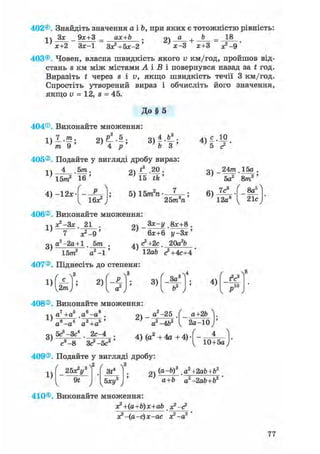402®. Знайдіть значення а і Ь, при яких є тотожністю рівність:
Зх 9х+3 _ ах+Ь . 2) а + b -
1) х+2 Зх-1 Зх?+5х-2' х-3 х+3 х?-9
403®. Човен, власна швидкість якого v км/год, пройшов від-
стань s км між містами А і В і повернувся назад за t год.
Виразіть t через s і в, якщо швидкість течії 3 км/год.
Спростіть утворений вираз і обчисліть його значення,
якщо v = 12, s = 45.
До § 5
404®. Виконайте множення:
П І -
L ) т 9 '
„з f
2 ) ^ . 5 ;
4 р
405®. Подайте у вигляді дробу вираз:
1)
4 , 5 т .
15т2 16'
4) —12л:
16*2
94 * 20 .
5) 15m2n
25т п
V s г '
оч _24m 15а .
' 5 а 2 ' 8 т 3 '
6)
7с
12а8
8йг
21с
406®. Виконайте множення:
г^-Зх. 21 . оч _8х+8 .
1)
3)
" х?-9 '
а2-2а + 1 . 5т .
15т" а2 -1
2)
4)
6х+6 у-Зх'
<?+2с 20агЬ
12аЬ с2+4с+4
407®. Піднесіть до степеня:
1)
c Y
2т) '
2) 3)
' - з ^3ad
4)
fV
„ю
408®. Виконайте множення:
„7 , „5 „6 „8і ч а +а а —а . оч
^ г ' з s»
3)
а"-а4 а3 +а5 '
5с5-Зс4 2с-4
а2-25
а2 -4Ь2
а+2Ь
2 а - 1 0
с3 -8 3 с?-5с3'
4) (а + 4а + 4) • -
10+5а
409®. Подайте у вигляді дробу:
1)
25x2ys
91
3t*
Ъху2
2)
(a-b)3 аг+2аЪ+Ъ2
a+b a2-2ab+b2 '
410®. Виконайте множення:
x?+(a+b)x+ab х?-<?
х? -(а-с)х-ас х2 -а2
77
 