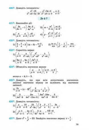 420®. Доведіть тотожність:
д2-16 . а2+5а+4
a2 -ab+5a-5b a2-ab+a-b
= а-4
а+5 '
До § 7
421®. Виконайте дії:
1)
3)
2а
2а-1
+ 1 бд-3
4а.2-а
а _ а V ab .
a-b a+bJ' a+b '
2)
4)
771 + m
3-771
„2 о
P -3
p+1
.m±3 .
'тп-3'
У ~ 1
p+ 3 '
422®. Доведіть тотожність:
423®. Спростіть вираз:
1)
2)
2)
т-п,
тп '{п2 т2
тп
т+п
а+Ь Ь +ab а3 -ab2 a2 -ab
(6а+1 + ба-І^І.гаЧі
^ а-3 а+3 а-З
424®. Обчисліть значення виразу
а _ Ь а+Ь _ а-Ь
va-b a+bj b b
якщо a = 4; b = 3.
425®. Доведіть, що при всіх допустимих значеннях
змінної значення виразу не залежить від значення
змінної:
1)_2* + ( ж _ 3 f
х+3
+ •
х?-6х+9 9-х?)'
2)
2т 8т3-18т + З
4т7ґ-9 4тга2 -12771+9 J 4т2+9 2т-3
426®. Доведіть тотожність
1)
2)
а + 10 + 25
а- 3 a-3 а2-За
а-1 4а-5
4 + 2 + і і =
а -а+1 а +1 J 4а -4а+4
а
2-а
5а
4(2 -а)
а+1
427®. Дано х? + ^ = 23. Знайдіть значення виразу х + - .
хГ х
79
 
