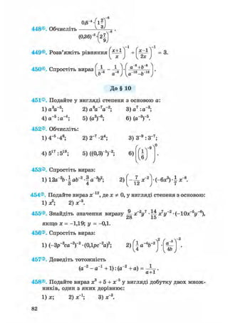 - 4
0,6
448©. Обчисліть
449©. Розв'яжіть рівняння х+1
450©. Спростіть вираз | -
Ь~8 а
І г ' =3-
8 , ,-8а+Ь
„-їв ь-іб
Vа ~ъ J
До§ 10
451®. Подайте у вигляді степеня з основою а:
1) a V 5 ; 2 ) a W 2 ; 3)a7:a~3;
4) a- 5 :a- 4 ; 5) (a2)"6;
452®. Обчисліть:
1) 4-5 -46; 2)2~7-24;
6) (a-3)"5.
4) 517 :519; 5) ((0,3г1)2;
3) З"9 :3- 7 ;
6)
453®. Спростіть вираз:
1) 12a~26 • І ab 3 • I a 3b2; 2) f - ^x~2(-6x3) • I x
454®. Подайте вираз x 12, де x Ф 0, у вигляді степеня з основою:
1) л2; 2) х"3.
455®. Знайдіть значення виразу -jj- х2уч -Щ х7у~2 • (-10х_5і/_6),
28 15
якщо х = -1,19; у = -0,1.
456®. Спростіть вираз:
1) (-Зр~3са~2)-2 • (0,1рс~2а)2;
457®. Доведіть тотожність
(а"2 - а"1 + 1): (а"2 + а) =
{а%-2) •
И ) 1 4 & J
а+1
458®. Подайте вираз х3 + 5 + х 5 у вигляді добутку двох множ-
ників, один з яких дорівнює:
1) х; 2) х"1; 3) х"3.
82
 