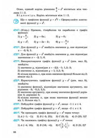 Отже, єдиний корінь рівняння - = з? міститься між чис-
лами 1 і 2.
В і д п о в і д ь . Корінь міститься між 1 і 2.
Що є графіком функції • Сформулюйте власти-
вості функції у = я2.
474®. (Усно.) Прямою, гіперболою чи параболою є графік
функції:
1)у = |; 2)у=6х; 3) у = 6;
4)у = х?; 5 ) у = 2 х - 3 ; 6) у = - 1 ?
475®. Для функції у = ж2 знайдіть значення у, яке відповідає
я = -3; 0; 5.
476®. Для функції у = я? знайдіть значення у, яке відповідає
значенням х = -2; 1; 6.
477®. Використовуючи графік функції у = я2 (див. мал. 9),
знайдіть:
1) значення у, відповідне х = -2,5; -1; 1,5; 3;
2) значення х, відповідне у = 1; 3,5; 9;
3) кілька значень х, при яких значення функції більше від 2;
менше від 2.
478®. Користуючись графіком функції У = о? (див. мал. 9),
знайдіть:
1) значення функції, відповідне значенню аргументу, що
дорівнює -3; -0,5; 2,5;
2) значення аргументу, при якому значення функції дорів-
нює 4; дорівнює 5;
3) кілька значень х, при яких значення функції менше
від 1; більше від 1.
479®. Побудуйте графік функції у = якщо - 1 < х < 4.
480®. Побудуйте графік функції у = я2, якщо -2 < х < 3.
481®. Чи проходить графік функції у = о? через точку:
1) А (-1; -1); 2) В (-5; 25); 3) С (0; 0); 4) D (25; 5)?
482®. Чи належить графіку функції у = я2 точка:
1 ) А ( - 4 ; 1 6 ) ; 2) В (16;-4); 3 ) C ^ | ; | j ; 4) D (0; 2)?
 