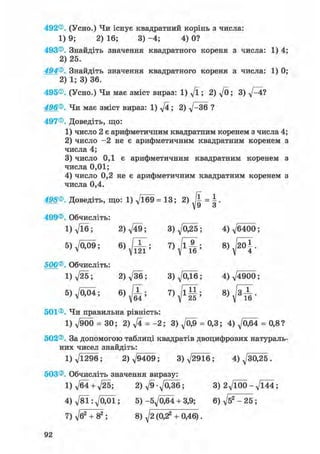 492®. (Усно.) Чи існує квадратний корінь з числа:
1) 9; 2) 16; 3) -4; 4) 0?
493®. Знайдіть значення квадратного кореня з числа: 1) 4
2) 25.
494®. Знайдіть значення квадратного кореня з числа: 1) 0
2) 1; 3) 36.
495®. (Усно.) Чи має зміст вираз: 1) д/ї; 2) д/0; 3) 4?
496®. Чи має зміст вираз: 1) дД; 2) V~36 ?
497®. Доведіть, що:
1) число 2 є арифметичним квадратним коренем з числа 4
2) число - 2 не є арифметичним квадратним коренем
числа 4;
3) число 0,1 є арифметичним квадратним коренем
числа 0,01;
4) число 0,2 не є арифметичним квадратним коренем
числа 0,4.
498®. Доведіть, що: 1) -Дб9 = 13; 2) = |.
499®. Обчисліть:
1) д/їб; 2)д/49; 3)д/025; 4)^6400;
5 ) ^ ; 6)^X; 8) ffi.
500®. Обчисліть:
1) л/25; 2)V36; 3)Л/0Д6; 4)^4900;
5)VO0i; 6)JT;
501®. Чи правильна рівність:
1) Л/900 = ЗО; 2) д/4 = - 2 ; 3 ) ^ = 0,3; 4)^064 = 0,8?
502®. За допомогою таблиці квадратів двоцифрових натураль
них чисел знайдіть:
1) д/1296; 2)^9409; 3)^2916; 4) ^30,25.
503®. Обчисліть значення виразу:
1) д/б4+ д/25; 2 ) ^ 9 - 7 0 3 6 ; 3 ) 2^100-^144;
4 ) ^ 8 1 : ^ 0 0 1 ; 5)-бд/Обі + 3,9; 6) д/б2 - 25 ;
7) д/б2 + 82 ; 8) д/2 (0,2а + 0,46).
 
