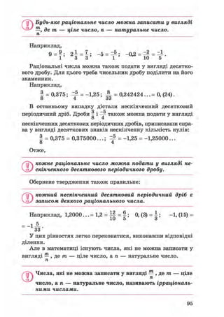 j Будь-яке раціональне число можна записати у вигляді
О —, де т — ціле число, п — натуральне число,
п
Наприклад,
9 = 9; = Ь -5 = — ; -0,2 = = 2 = = і .
1 ' 3 3 ' 1 ' 10 5
Раціональні числа можна також подати у вигляді десятко-
вого дробу. Для цього треба чисельник дробу поділити на його
знаменник.
Наприклад,
I = 0,375; ^ = -1,25; А = 0,242424... = 0, (24).
В останньому випадку дістали нескінченний десятковийо х
періодичний дріб. Дроби § і -р також можна подати у вигляді
8 4
нескінченних десяткових періодичних дробів, приписавши спра-
ва у вигляді десяткових знаків нескінченну кількість нулів:
§ = 0,375 = 0,375000...; ^ = -1,25 = -1,25000...
о 4
Отже,
Ґ~р кожне раціональне число можна подати у вигляді не-
Vj> скінченного десяткового періодичного дробу.
Обернене твердження також правильне:
©кожний нескінченний десятковий періодичний дріб є
записом деякого раціонального числа.
Наприклад, 1,2000... = 1,2 = Щ = |; 0, (3) = |; -1, (15) =
33
У цих рівностях легко переконатися, виконавши відповідні
ділення.
Але в математиці існують числа, які не можна записати у
вигляді — , де тп — ціле число, а п — натуральне число.
п
0Числа, які не можна записати у вигляді — , де т — ціле
п
число, a n — натуральне число, називають ірраціональ-
ними числами.
95
 