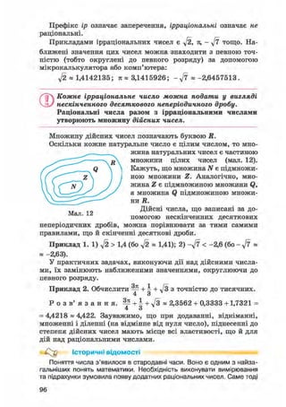 Префікс ір означає заперечення, ірраціональні означає не
раціональні.
Прикладами ірраціональних чисел є ft, я, - ft тощо. На-
ближені значення цих чисел можна знаходити з певною точ-
ністю (тобто округлені до певного розряду) за допомогою
мікрокалькулятора або комп'ютера:
ft « 1,4142135; я « 3,1415926; - « -2,6457513.
©Кожне ірраціональне число можна подати у вигляді
нескінченного десяткового неперіодичного дробу.
Раціональні числа разом з ірраціональними числами
утворюють множину дійсних чисел.
Множину дійсних чисел позначають буквою R.
Оскільки кожне натуральне число є цілим числом, то мно-
жина натуральних чисел є частиною
множини цілих чисел (мал. 12).
Кажуть, що множина N є підмножи-
ною множини Z. Аналогічно, мно-
жина Z є підмножиною множини Q,
а множина Q підмножиною множи-
ни R.
Дійсні числа, що записані за до-
Мал. 12 .
помогою нескінченних десяткових
неперіодичних дробів, можна порівнювати за тими самими
правилами, що й скінченні десяткові дроби.
Приклад 1. 1) ft > 1,4 (бо ft « 1,41); 2) - f t < -2,6 (бо - «
Я -2,63).
У практичних задачах, виконуючи дії над дійсними числа-
ми, їх замінюють наближеними значеннями, округлюючи до
певного розряду.
Приклад 2. Обчислити ^ + 4 + ft з точністю до тисячних.
Р о з в ' я з а н н я . ^ + | + л/з« 2,3562 + 0,3333 +1,7321 =
= 4,4218 ~ 4,422. Зауважимо, що при додаванні, відніманні,
множенні і діленні (на відмінне від нуля число), піднесенні до
степеня дійсних чисел мають місце всі властивості, що й для
дій над раціональними числами.
Історичні відомості
Поняття числа з'явилося в стародавні часи. Воно є одним з найза-
гальніших понять математики. Необхідність виконувати вимірювання
та підрахунки зумовила появу додатних раціональних чисел. Саме тоді
96
 